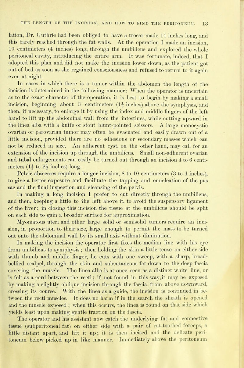 lation, Dr. Gutlirie had been obliged to have a trocar made 1-1 inches long, and this barely reached through the fat walls. At the operation I made an incision, 10 centimeters (4 inches) long, through the umbilicus and explored the whole peritoneal cavity, introducing the entire arm. It was fortunate, indeed, that I adopted this plan and did not make the incision lower down, as the patient got out of bed as soon as she regained consciousness and refused to return to it again even at night. In cases in which there is a tumor within the abdomen the length of the incision is determined in the following manner: When the operator is uncertain as to the exact character of the operation, it is best to begin by making a small incision, beginning about 3 centimeters (1^ inches) above the symphysis, and then, if necessary, to enlarge it by using the index and middle fingers of the left hand to lift up the abdominal wall from the intestines, while cutting upward in tlie linea alba with a knife or stout blunt-pointed scissors. A large monocystic ovarian or parovarian tumor may often be evacuated and easily drawn out of a little incision, provided there are no adhesions or secondary masses which can not be reduced in size. An adherent cyst, on the other hand, may call for an extension of the incision up through the umbilicus. Small non-adherent ovarian and tubal enlargements can easily be turned out through an incision 4 to 6 centi- meters to 2^ inches) long. Pelvic abscesses require a longer incision, 8 to 10 centimeters (3 to 4 inches), to give a better exposure and facilitate the tapping and enucleation of the pus sac and the final inspection and cleansing of the pelvis. In making a long incision I prefer to cut directly through the umbilicus, and then, keeping a little to the left above it, to avoid the suspensory ligament of the liver; in closing this incision the tissue at the umbilicus should be split on each side to gain a broader surface for approximation. Myomatous uteri and other large solid or semisolid tumors require an inci- sion, in proportion to their size, large enough to permit the mass to be turned out onto the abdominal wall by its small axis without diminution. In making the incision the operator first fixes the median line with his eye from umbilicus to symphysis; then holding the skin a little tense on either side with thumb and middle finger, lie cuts with one sweej), with a sharp, broad- bellied scalpel, through the skin and subcutaneous fat down to the deep fascia covering the muscle. The linea alba is at once seen as a distinct white line, or is felt as a cord between the recti; if not found in this way, it may be exposed by making a slightly oblique incision through the fascia from above downward, crossing its course. With the linea as a guide, the incision is continued in be- tween the recti muscles. It does no harm if in the search the sheath is opened and the muscle exposed ; when this occurs, the linea is found on that side which yields least upon making gentle traction on the fascia. The operator and his assistant now catch the underlying fat and connective tissue (subperitoneal fat) on either side with a pair of rat-toothed forceps, a little distant apart, and lift it up; it is then incised and the delicate peri- toneum below picked up in like manner. Immediately above the peritoneum