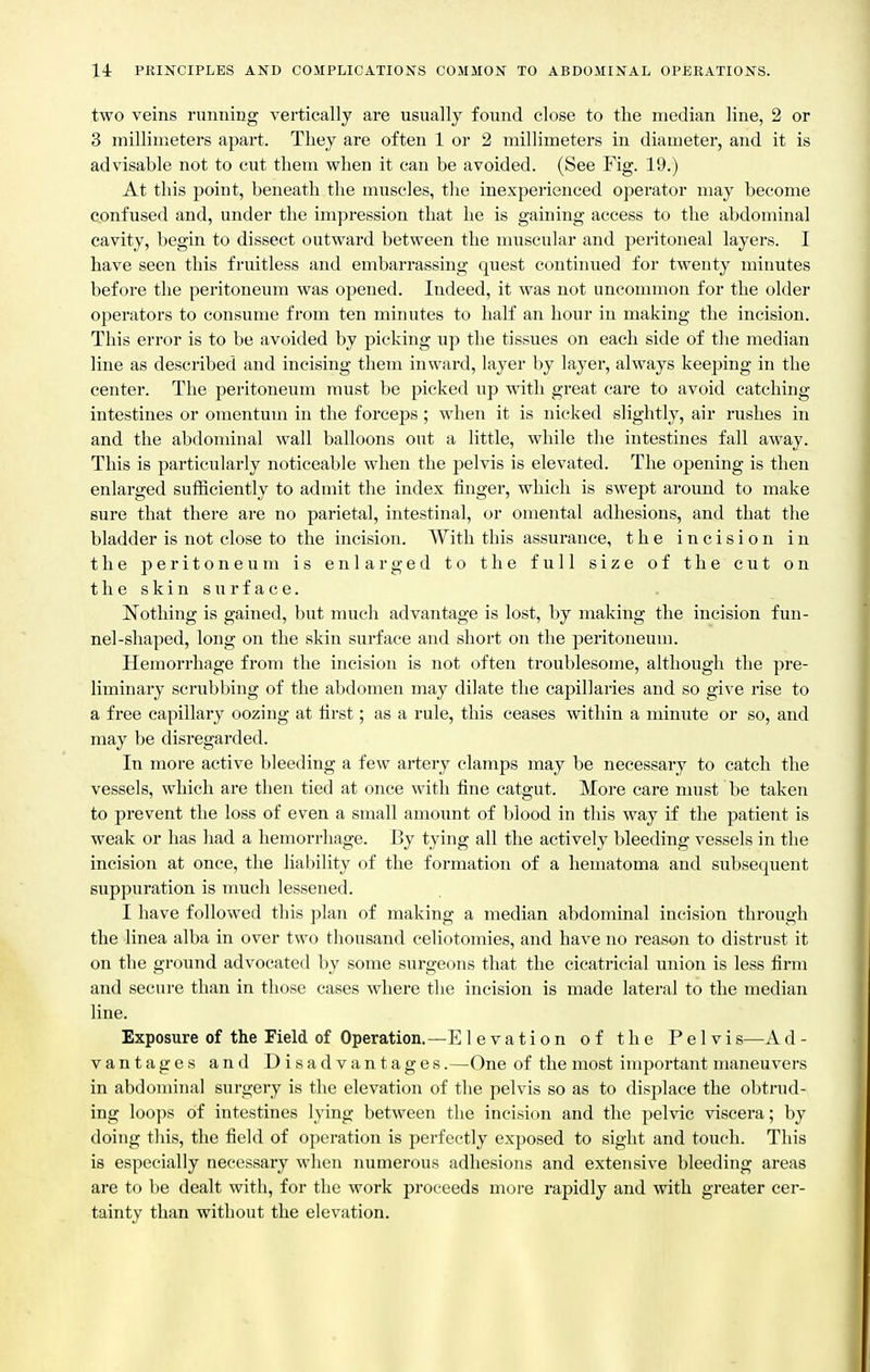 two veins ninning vertically are usually found close to the median line, 2 or 3 millimeters apart. They are often 1 or 2 millimeters in diameter, and it is advisable not to cut them when it can be avoided. (See Fig. 19.) At this point, beneath the muscles, tlie inexperienced operator may become confused and, under the impression that he is gaining access to the abdominal cavity, begin to dissect outward between the muscular and peritoneal layers. I have seen this fruitless and embarrassing quest continued for twenty minutes before the peritoneum was opened. Indeed, it was not uncommon for the older operators to consume from ten minutes to half an hour in making the incision. This error is to be avoided by picking up the tissues on each side of the median line as described and incising them inward, layer by layer, always keeping in the center. The peritoneum must be picked up with great care to avoid catching intestines or omentum in the forceps; when it is nicked slightly, air rushes in and the abdominal wall balloons out a little, while the intestines fall away. This is particularly noticeable when the pelvis is elevated. The opening is then enlarged sufficiently to admit the index finger, which is swept around to make sure that there are no parietal, intestinal, or omental adhesions, and that the bladder is not close to the incision. With this assurance, the incision in the peritoneum is enlarged to the full size of the cut on the skin surface. liothing is gained, but much advantage is lost, by making the incision fun- nel-shaped, long on the skin surface and short on the peritoneum. Hemorrhage from the incision is not often troublesome, although the pre- liminary scrubbing of the abdomen may dilate the capillaries and so give rise to a free capillary oozing at first; as a rule, this ceases within a minute or so, and may be disregarded. In more active bleeding a few artery clamps may be necessary to catch the vessels, which are then tied at once with fine catgut. More care must be taken to prevent the loss of even a small amount of blood in this way if the patient is weak or has had a hemorrhage. By tying all the actively bleeding vessels in the incision at once, the liability of the formation of a hematoma and subsequent suppuration is much lessened. I have followed this plan of making a median abdominal incision through the linea alba in over two thousand celiotomies, and have no reason to distrust it on the ground advocated by some surgeons that the cicatricial union is less firm and secure than in those cases where the incision is made lateral to the median line. Exposure of the Field of Operation.—Elevation of the Pelvi s—A d - vantages and Disadvantages.—One of the most important maneuvers in abdominal surgery is the elevation of the pelvis so as to displace the obtrud- ing loops of intestines lying between the incision and the pelvic viscera; by doing this, the field of operation is perfectly exposed to sight and touch. This is especially necessary when numerous adhesions and extensive bleeding areas are to be dealt with, for the work proceeds more rapidly and with greater cer- tainty than without the elevation.