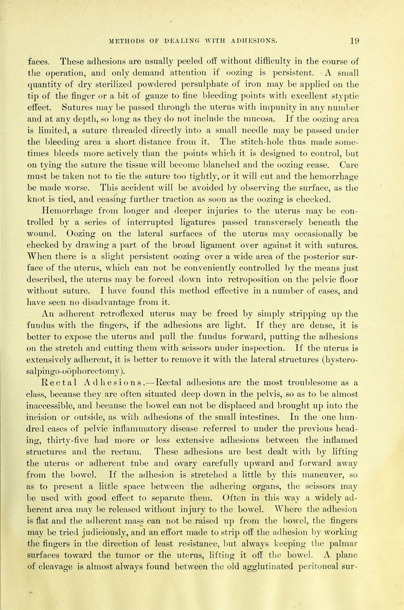 faces. These adhesions are usually peeled ofE without difficulty in the course of the operation, and only demand attention if oozing is persistent. A small quantity of dry sterilized powdered persulphate of iron may be apphed on the tip of the finger or a bit of gauze to fine bleeding points with excellent styptic efi^ect. Sutures may be passed through the uterus with impunity in any number and at any depth, so long as they do not include the mucosa. If the oozing area is limited, a suture threaded directly into a small needle may be passed under the bleeding area a short distance from it. The stitch-hole thus made some- times bleeds more actively than the points which it is designed to control, but on tying the suture the tissue will become blanched and the oozing cease. Care must be taken not to tie the suture too tightly, or it will cut and the hemorrhage be made worse. This accident will be avoided by observing the surface, as the knot is tied, and ceasing further traction as soon as the oozing is checked. Hemorrhage from longer and deeper injuries to the uterus may be con- trolled by a series of interrupted ligatures passed transversely beneath the wound. Oozing on the lateral surfaces of the uterus may occasionally be checked by drawing a part of the broad ligament over against it with sutures. When there is a slight persistent oozing over a wide area of the posterior sur- face of the uterus, which can not be conveniently controlled by the means just described, the uterus may be forced down into retroposition on the pelvic floor without suture. I have found this method efliective in a number of cases, and have seen no disadvantage from it. An adherent retroflexed uterus may be freed by simply stripping up the fundus with the fingers, if the adhesions are light. If they are dense, it is better to expose the uterus and pull the fundus forward, putting the adhesions on the stretch and cutting them with scissors under inspection. If the uterus is extensively adherent, it is better to remove it with the lateral structures (hystero- salpingo-oophorectomy). Rectal Adhesions.—Kectal adhesions are the most troublesome as a class, because they are often situated deep down in the pelvis, so as to be almost inaccessible, and because the bowel can not be displaced and brought up into the incision or outside, as with adhesions of the small intestines. In the one hun- dred cases of pelvic inflammatory disease referred to under the previous head- ing, thirty-five had more or less extensive adhesions between the inflamed structures and the rectum. These adhesions are best dealt with by lifting the uterus or adherent tube and ovary carefully upward and forward away from the bowel. If the adhesion is stretched a little by this maneuver, so as to present a little space between the adhering organs, the scissors may be used with good effect to separate them. Often in this way a widely ad- herent area may be released without injury to the bowel. Where the adhesion is flat and the adherent mass can not be raised up from the bowel, the fingers may be tried judiciously, and an effort made to strip off the adhesion by working the fingers in the direction of least resistance, l>ut always keeping the palmar surfaces toward the tumor or the uterus, lifting it off the bowel. A plane of cleavage is almost always found between the old agglutinated peritoneal sur-