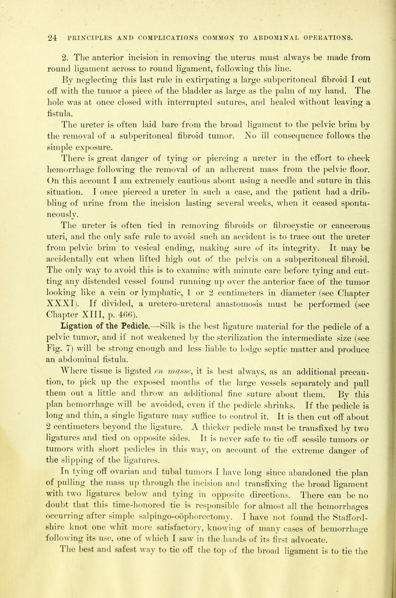 2. The anterior incision in removing tlie uterus must always be made from round ligament across to round ligament, following this line. By neglecting this last rule in extirpating a large subperitoneal fibroid I cut off with the tumor a piece of the bladder as large as the palm of my hand. The hole was at once closed with interrupted sutures, and healed without leaving a fistula. The ureter is often laid bare from the broad ligament to the pelvic brim by the removal of a subperitoneal fibroid tumor. No ill consequence follows the simple exposure. There is great danger of tying or piercing a ureter in the effort to check hemorrhage following the removal of an adherent mass from the pelvic floor. On this account I am extremely cautious about using a needle and suture in this situation. I once pierced a ureter in such a case, and the patient had a drib- bling of urine from the incision lasting several weeks, when it ceased sponta- neously. The ureter is often tied in removing fibroids or fibrocystic or cancerous uteri, and the only safe rule to avoid such an accident is to trace out the ureter from pelvic brim to vesical ending, making sure of its integrity. It may be accidentally cut when lifted high out of the pelvis on a subperitoneal fibroid. The only way to avoid this is to examine with minute care before tying and cut- ting any distended vessel found running up over the anterior face of the tumor looking like a vein or lymphatic, 1 or 2 centimeters in diameter (see Chapter XXXI). If divided, a uretero-ureteral anastomosis must be performed (see Chapter XIII, p. 4-66). Ligation of the Pedicle.—Silk is the best ligature material for the pedicle of a pelvic tumor, and if not weakened by the sterilization the intermediate size (see Fig. Y) will be strong enough and less liable to lodge septic matter and produce an abdominal fistula. Where tissue is ligated en m.asse, it is best always, as an additional precau- tion, to pick up the exposed mouths of the large vessels separately and pull them out a little and throw an additional fine suture about them. By this plan hemon-hage will be avoided, even if the pedicle shrinks. If the pedicle is long and thin, a single ligature may sufiice to control it. It is then cut off about 2 centimeters beyond the ligature. A thicker pedicle must be transfixed by two ligatures and tied on opposite sides. It is never safe to tie off sessile tumors or tumors with short pedicles in this way, on account of the extreme danger of the slipping of the ligatures. In tying off ovarian and tubal tumors I have long since abandoned the plan of pulling the mass up through the incision and transfixing the broad ligament with two ligatures below and tying in opposite directions. There can be no doubt that this time-honored tie is responsible for almost all the hemorrhages occurring after simple salpingo-oophoreetoiny. I have not found the Stafford- shire knot one whit more satisfactory, know ing of many cases of hemori-hage following its use, one of which I saw in the hands of its first advocate. The best and safest way to tie off the top of the broad ligament is to tie the