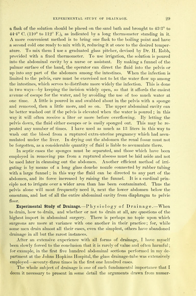 a flask of the solution should be placed on the sand bath and brought to 43-3° to 44*4° C. (110° to 112° F.), as indicated by a long thermometer standing in it. A more convenient method is to bring one flask to the boiUng point and have a second cold one ready to mix with it, reducing it at once to the desired temper- ature. To mix them I use a graduated glass pitcher, devised by Dr. H. Robb, provided with a fixed thermometer. To use irrigation, the solution is poured into the abdominal cavity by a nurse or assistant. By making a funnel of the palmar surface of the hand, the operator can direct the fluid into the pelvis or up into any part of the abdomen among the intestines. When the infection is limited to the pelvis, care must be exercised not to let the water flow up among the intestines, which serves to distribute more widely the infection. This is done in two ways—by keeping the incision widely open, so that it affords the easiest avenue of escape for the water, and by avoiding the use of too much water at one time. A little is poured in and swabbed about in the pelvis with a sponge and removed, then a little more, and so on. The upper abdominal cavity can be better washed out if the pelvis is elevated when the water is poured ; in this way it will often receive a liter or more before overflowing. By letting the pelvis down, the fluid either escapes or is easily sponged out. This may be re- peated any number of times. I have used as much as 13 liters in this way to wash out the blood from a ruptured extra-uterine pregnancy which had accu- mulated under the liver. In drying out the abdomen the renal fossae must not be forgotten, as a considerable quantity of fluid is liable to accumulate there. In septic cases the sponges must be separated, and those which have been employed in removing pus from a ruptured abscess must be laid aside and not be used later in cleansing out the abdomen. Another efiicient method of irri- gating is by means of a long glass douche nozzle connected by rubber tubing with a large funnel; in this way the fluid can be directed to any part of the abdomen, and its force increased by raising the funnel. It is a cardinal prin- ciple not to irrigate over a wider area than has been contaminated. Thus the pelvis alone will most frequently need it, next the lower abdomen below the omentum, and last of all the entire abdominal cavity from diaphragm to pelvic floor. Experimental Study of Drainage.—P hysiology of Drainage .—When to drain, how to drain, and whether or not to drain at all, are questions of the highest import in abdominal surgery. There is perhaps no topic upon which surgeons are more at variance with one another in their practice; for, while some men drain almost all their cases, even the simplest, others have abandoned drainage in all but the rarest instances. After an extensive experience with all forms of drainage, I have myself been slowly forced to the conclusion that it is rarely of value and often harmful; for example, in the first five hundred abdominal sections performed in my de- partment at the Johns Hopkins Hospital, the glass drainage-tube was extensively employed—seventy-three times in the first one hundred cases. The whole subject of drainage is one of such fundamental importance that I deem it necessary to present in some detail the arguments drawn from numer-