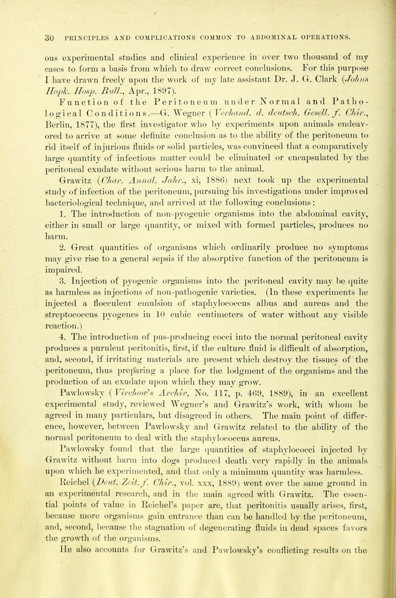 ous experimental studies and clinical experience in over two thousand of my cases to form a basis from which to draw correct conclusions. For this purpose I have drawn freely upon the work of my late assistant Dr. J. G. Clark {Johns Iloph. Hosp. Bull., Apr., 1897). Function of the Peritoneum under Normal and Patho- logical Conditions.—G. Wegner [Verhand. d. deutsch. Gesell. f. Chir., Berlin, 1877), the first investigator who by experiments upon animals endeav- ored to arrive at some definite conclusion as to the ability of the peritoneum to rid itself of injurious fluids or solid particles, was convinced that a comparatively large quantity of infectious matter could be eliminated or encapsulated by the peritoneal exudate without serious harm to the animal. Grawitz {Chat'. Anmd. Jahr., x-i, 1886) next took up the experimental study of infection of the peritoneum, pursuing his investigations under improved bacteriological technique, and arrived at the following conclusions: 1. The introduction of non-pyogenic organisms into the abdominal cavity, either in small or large quantity, or mixed witli formed particles, produces no harm. 2. Great quantities of organisms which ordinarily produce no symptoms may give rise to a general sepsis if the absorptive function of the peritoneum is impaired. 3. Injection of pyogenic organisms into the peritoneal cavity may be quite as harmless as injections of non-pathogenic varieties. (In these experiments he injected a floceulent emulsion of staphylococcus albus and aureus and the streptococcus pyogenes in 10 cubic centimeters of water without any visible reaction.) 4. The introduction of pus-producing cocci into the normal peritoneal cavity produces a purulent peritonitis, first, if the culture fluid is difiicult of absorption, and, second, if irritating materials are present which destroy the tissues of the peritoneum, thus preparing a place for the lodgment of the organisms and the production of an exudate upon which they may grow. Pawlowsky ( Virchow's ArcMv, No. 117, p. 469, 1889), in an excellent experimental study, reviewed Wegner's and Grawitz's work, with whom he agreed in many particulars, but disagreed in others. The main point of differ- ence, however, between Pawlowsky and Grawitz related to the ability of the normal peritoneum to deal with the staphylococcus aureus. Pawlowsky found that the large quantities of staphylococci injected by Grawitz without harm into dogs produced death very rapidly in the animals upon which he experimented, and that only a minimum quantity was harmless. Reiehel {Deitt. Zeit.f. Chir., vol. xxx, 1889) went over the same ground in an experimental research, and in the main agreed with Grawitz. The essen- tial points of value in Reicliel's paper are, that peritonitis usually arises, first, because more organisuLs gain entrance than can be handled by the peritoneum, and, second, because the stagnation of degenerating fluids in dead spaces favors the growth of the organisms. lie also accounts for Grawitz's and Pawlowsky's conflicting results on the