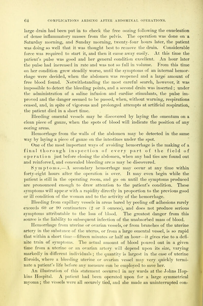 large drain had been put in to check the free oozing following the enucleation of dense inflammatory masses from the pelvis. The operation was done on a Saturday morning, and Sunday morning, twenty-four hours later, the patient was doing so well that it was thought best to i-emove the drain. Considerable force was required to start it, and then it came away easily. At this time the patient's pulse was good and her general condition excellent. An hour later the pulse had increased in rate and was not so full in volume. From this time on her condition grew steadily worse, until the symptoms of an internal hemor- rhage were decided, when the abdomen was reopened and a large amount of free blood found. iNotwithstanding the most careful search, however, it was impossible to detect the bleeding points, and a second drain was inserted ; under the administration of a saline infusion and cardiac stimulants, the pulse im- proved and the danger seemed to be passed, when, without warning, respirations ceased, and, in spite of vigorous and pi'olonged attempts at artificial respiration, the patient died in a short time. Bleeding omental vessels may be discovered by laying the omentum on a clean piece of gauze, when the spots of blood will indicate the position of any oozing areas. Hemorrhage from the walls of the abdomen may be detected in the same way by laying a piece of gauze on the intestines under the spot. One of the most important ways of avoiding hemorrhage is the making of a final thorough inspection of every part of the field of operation just before closing the abdomen, when any bad ties are found out and reinforced, and concealed bleeding areas may be discovered. S y m p t o m s.—A secondary hemorrhage may occur at any time within forty-eight hours after the operation is over. It may even begin while the patient is still in the operating room, and go on until the symptoms produced are pronounced enough to draw attention to the patient's condition. These symptoms will appe ir with a rapidity directly in proportion to the previous good or ill condition of the woman and to the activity of the hemorrhage. Bleeding from ca])illary vessels in areas bared by peeling ofE adhesions rarely exceeds (iU or 90 centimeters (2 or 3 ounces), and does not produce serious symptoms attributable to the loss of blood. The greatest danger from this source is the liability to subsequent infection of the unabsorbed mass of blood. Hemorrhage from uterine or ovarian vessels, or from branches of the uterine artery in the sul)stance of the uterus, or from a large omental vessel, is so rapid that within a short time—fifteen minutes or half an hour—it gives rise to a defi- nite train of symptoms. The actual amount of blood poured out in a given time from a uterine or an ovarian artery will depend upon its size, varying markedly in different individuals ; the quantity is largest in the case of uterhie fibroids, where a bleeding uterine or ovarian vessel may very quickly termi- nate a patient's life before any measure can be employed to save her. An illustration of this statement occurred in my wards at the Johns Hop- kins Hospital. A ])atient had bo(>n operated upon for a large symmetrical myoma; the vessels were all securely tied, and she made an uninterrupted con-