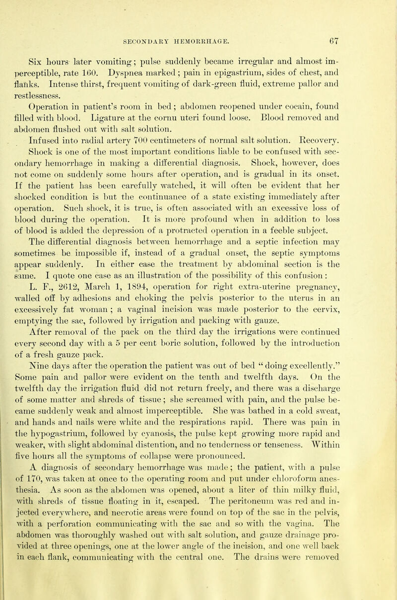 Six hours later vomiting; piilse suddenly became irregular and almost im- perceptible, rate 160. Dyspnea marked; pain in epigastrium, sides of chest, and flanks. Intense thirst, frequent vomiting of dark-green fluid, extreme pallor and restlessness. Operation in patient's room in bed; abdomen reopened under cocain, found filled with blood. Ligature at the cornu uteri found loose. Blood removed and abdomen flushed out with salt solution. Infused into radial artery 700 centimeters of normal salt solution. Recovery. Shock is one of the most important conditions liable to be confused with sec- ondary hemorrhage in making a differential diagnosis. Shock, however, does not come on suddenly some hours after operation, and is gradual in its onset. If the patient has been carefully watched, it will often be evident that her shocked condition is but the continuance of a state existing immediately after operation. Such shock, it is true, is often associated with an excessive loss of blood during the operation. It is more profound when in addition to loss of blood is added the depression of a protracted operation in a feeble subject. The diiierential diagnosis between hemorrhage and a septic infection may sometimes be impossible if, instead of a gradual onset, the septic symptoms appear suddenly. In either case the treatment by abdominal section is the same. I quote one case as an illustration of the possibility of this confusion: L. F., 2612, March 1, 1894:, operation for right extra-uterine pregnancy, walled ofl by adhesions and choking the pelvis posterior to the uterus in an excessively fat woman ; a vaginal incision was made posterior to the cervix, emptying the sac, followed by irrigation and packing with gauze. After removal of the pack on the third day the irrigations were continued every second day with a 5 per cent boric solution, followed by the introduction of a fresh gauze pack. Isine days after the operation the patient was out of bed  doing excellently. Some pain and pallor were evident on the tenth and twelfth days. On the twelfth day the irrigation fluid did not return freely, and there was a discharge of some matter and shreds of tissue; she screamed with pain, and the pulse be- came suddenly weak and almost imperceptible. She was bathed in a cold sweat, and hands and nails were white and the respirations rapid. There was pain in the hypogastrium, followed by cyanosis, the pulse kej)t growing more rapid and weaker, with slight abdominal distention, and no tenderness or tenseness. Within five hours all the symptoms of collapse were pronounced. A diagnosis of secondary hemorrhage was made; the patient, with a pulse of 170, was taken at once to the operating room and put under chloroform anes- thesia. As soon as the abdomen was opened, about a liter of thin milky fiuid, with shreds of tissue floating in it, escaped. The peritoneum was red and in- jected everywhere, and necrotic areas were found on top of the sac in the pelvis, with a perforation communicating with the sac and so with the vagina. The abdomen was thoroughly washed out with salt solution, and gauze drainage pro- vided at three openings, one at the lower angle of the incision, and one well back in each flank, communicating: with the central one. The drains were removed