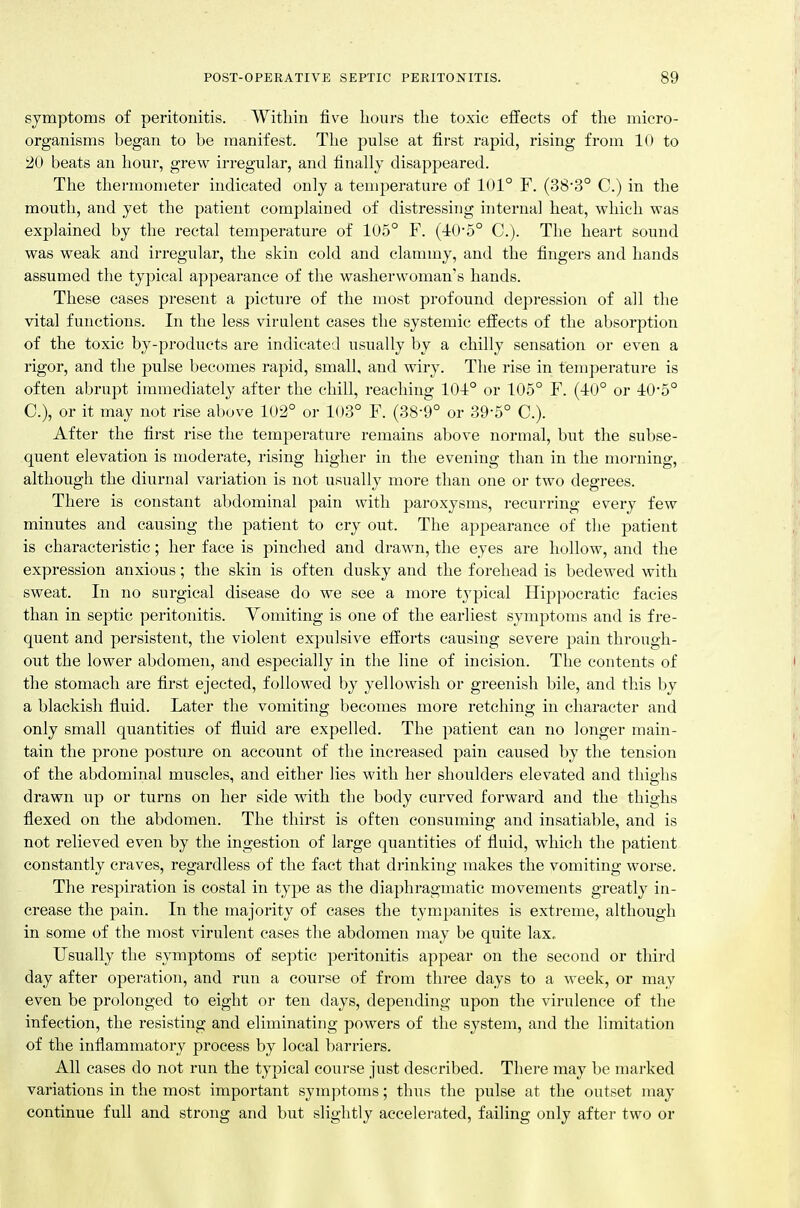 symptoms of peritonitis. Within five hours the toxic effects of the micro- organisms began to be manifest. The pulse at first rapid, rising from lo to 20 beats an hour, grew irregular, and finally disappeared. The thei'inometer indicated only a temperature of 101° F. (383° C.) in the mouth, and yet the patient complained of distressing internal heat, which was explained by the rectal temperature of 105° F. (■40-5° C). The heart sound was weak and irregular, the skin cold and clammy, and the fingers and hands assumed the typical appearance of the washerwoman's hands. These cases present a picture of the most profound depression of all the vital functions. In the less virulent cases the systemic effects of the absorption of the toxic by-products are indicated usually by a chilly sensation or even a rigor, and the pulse becomes rapid, small, and wiry. The rise in temperature is often abrupt immediately after the chill, reaching 10i° or 105° F. (-10° or iO'5° C), or it may not rise above 102° or 103° F. (38-9° or 39-5° C). After the first rise the temperature remains above normal, but the subse- quent elevation is moderate, rising higher in the evening than in the morning, although the diurnal variation is not usually more than one or two degrees. There is constant abdominal pain with paroxysms, recurring every few minutes and causing the patient to cry out. The appearance of the patient is characteristic; her face is pinched and drawn, the eyes are hollow, and the expression anxious; the skin is often dusky and the forehead is bedewed with sweat. In no surgical disease do we see a more typical IIip])ocratic facies than in septic peritonitis. Vomiting is one of the earliest symptoms and is fre- quent and persistent, the violent expulsive efforts causing severe pain through- out the lower abdomen, and especially in the line of incision. The contents of the stomach are first ejected, followed by yellowish or greenish bile, and this by a blackish fluid. Later the vomiting becomes more retching in character and only small quantities of fluid are expelled. The patient can no longer main- tain the prone posture on account of the increased pain caused by the tension of the abdominal muscles, and either lies with her shoulders elevated and thighs drawn up or turns on her side with the body curved forward and the thighs flexed on the abdomen. The thirst is often consuming and insatiable, and is not relieved even by the ingestion of large quantities of fluid, which the patient constantly craves, regardless of the fact that drinking makes the vomiting worse. The respiration is costal in type as the diaphragmatic movements greatly in- crease the pain. In the majority of cases the tympanites is extreme, although in some of the most virulent cases the abdomen may be quite lax. Usually the symptoms of septic peritonitis appear on the second or third day after operation, and run a course of from three days to a week, or may even be prolonged to eight or ten days, depending upon the virulence of the infection, the resisting and eliminating powers of the system, and the limitation of the inflammatory process by local barriers. All cases do not run the typical course just described. There may be marked variations in the most important symptoms; thus the pulse at the outset may continue full and strong and but slightly accelerated, failing only after two or