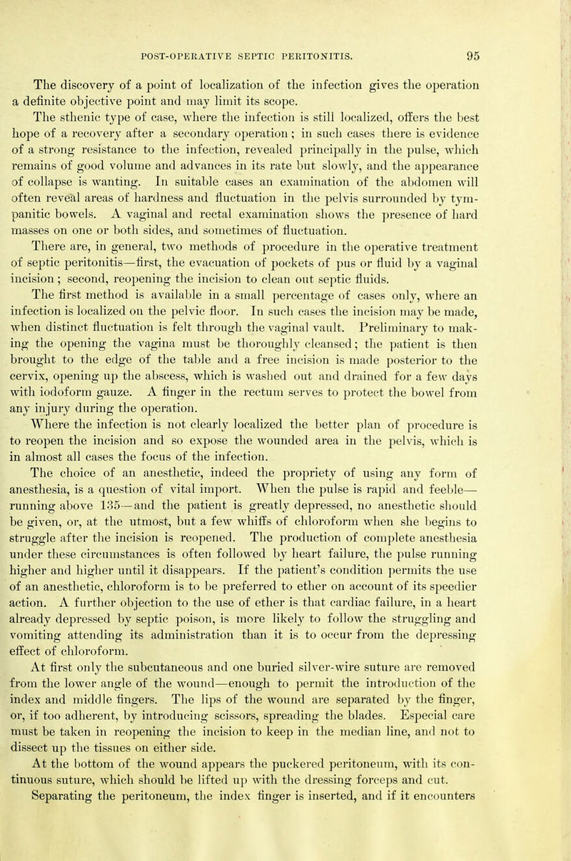 The discovery of a point of localization of the infection gives the operation a definite objective point and may limit its scope. The sthenic type of case, where the infection is still localized, offers the best hope of a recovery after a secondary operation ; in such cases there is evidence of a strong resistance to the infection, revealed principally in the pulse, which remains of good volume and advances in its rate but slowly, and the appearance of collapse is wanting. In suitable cases an examination of the abdomen will often reve'al areas of hardness and fluctuation in the pelvis surrounded by tym- panitic bowels. A vaginal and rectal examination shows the presence of hard masses on one or both sides, and sometimes of fluctuation. There are, in general, two methods of procedure in the operative treatment of septic peritonitis—first, the evacuation of pockets of pus or fluid by a vaginal incision; second, reopening the incision to clean out septic fluids. The first method is available in a small percentage of cases only, where an infection is localized on the pelvic floor. In such cases the incision may be made, when distinct fluctuation is felt through the vaginal vault. Preliminary to mak- ing the opening the vagina must be thoroughly cleansed; the patient is then brought to the edge of the table and a free incision is made posterior to the cervix, opening up the abscess, which is washed out and drained for a few days with iodoform gauze. A finger in the rectum serves to protect the bowel from any injury during the operation. Where the infection is not clearly localized the better plan of procedure is to reopen the incision and so expose the wounded area in the pelvis, which is in almost all cases the focus of the infection. The choice of an anesthetic, indeed the propriety of using any form of anesthesia, is a question of vital import. When the pulse is rapid and feeble— nmning above 135—and the patient is greatly depressed, no anesthetic should be given, or, at the utmost, but a few whiffs of chloroform when she begins to struggle after the incision is reopened. The production of complete anesthesia under these circumstances is often followed by heart failure, the pulse running higher and higher until it disappears. If the patient's condition permits the use of an anesthetic, chloroform is to be preferred to ether on account of its speedier action. A further objection to the use of ether is that cardiac failure, in a heart already depressed by septic poison, is more likely to follow the struggling and vomiting attending its administration than it is to occur from the depressing effect of chloroform. At first only the subcutaneous and one buried silver-wire suture are removed from the lower angle of the wound—enough to permit the introduction of the index and middle fingers. The lips of the wound are separated by the finger, 01-, if too adherent, by introducing scissors, spreading the blades. Especial care must be taken in reopening the incision to keep in the median line, and not to dissect up the tissues on either side. At the bottom of the wound appears the puckered peritoneum, with its con- tinuous suture, which should be lifted u}) with the dressing forceps and cut. Separating the peritoneum, the index finger is inserted, and if it encounters