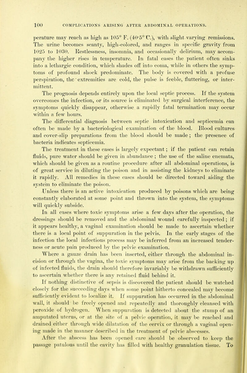 perature may reach as high as 105° F. (J:05° C), with shght varying remissions. The urine becomes scanty, high-colored, and ranges in specific gravity fi-om 1025 to 1030. Restlessness, insomnia, and occasionally delirium, may accom- pany the higher rises in temperature. In fatal cases the patient often sinks into a lethargic condition, which shades off into coma, while in others the symp- toms of profound shock predominate. The body is covered with a profuse perspiration, the' extremities are cold, the pulse is feeble, fluttering, or inter- mittent. The prognosis depends entirely upon the local septic process. If the system overcomes the infection, or its source is ehminated by surgical interference, the symptoms quickly disappear, otherwise a rapidly fatal termination may occur within a few hours. The differential diagnosis between septic intoxication and septicemia can often be made by a bacteriological examination of the blood. Blood cultures and cover-slip preparations from the blood should be made ; the presence of bacteria indicates septicemia. The treatment in these cases is largely expectant; if the patient can retain fluids, pure water should be given in abundance ; the use of the saline enemata, which should be given as a routine procedure after all abdominal operations, is of great service in diluting the poison and in assisting the kidneys to eliminate it rapidly. All remedies in these cases should be directed toward aiding the system to eliminate the poison. Unless there is an active intoxication produced by poisons which are being constantly elaborated at some point and thrown into the system, the symptoms will quickly subside. In all cases whei*e toxic symptoms arise a few days after the operation, the dressings should be removed and the abdominal wound carefully inspected; if it appears healthy, a vaginal examination should be made to ascertain whether there is a local point of suppuration in the pelvis. In the early stages of the infection the local infectious process may be inferred from an increased tender- ness or acute pain produced by the pelvic examination. Where a gauze drain has been inserted, either through the abdominal in- cision or through the vagina, the toxic symptoms may arise from the backing up of infected fluids, the drain should therefore invariably be withdrawn sufticiently to ascertain whether there is any retained fluid behind it. If nothing distinctive of sepsis is discovered the patient should be watched closely for the succeeding days when some point hitherto concealed may become sufliciently evident to localize it. If suppuration has occurred in the abdominal wall, it should be freely opened and repeatedly and thoroughly cleansed with peroxide of hydrogen. When suppuration is detected about the stump of an amputated uterus, or at the site of a pelvic operation, it may be reached and drained either through wide dilatation of the cervix or through a vaginal open- ing made in the manner described in the treatment of pelvic abscesses. After the abscess has been opened care should be observed to keep the passage patulous until the cavity has filled with healthy granulation tissue. To