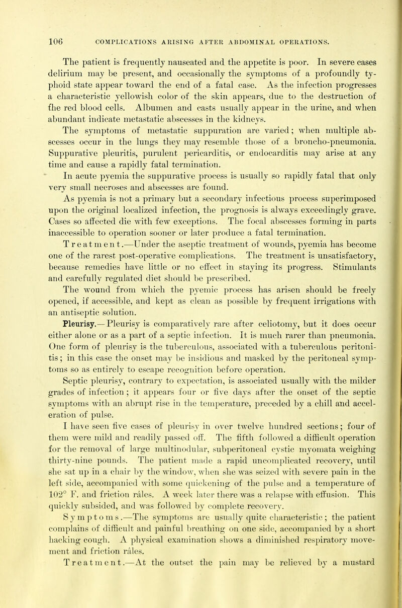 The patient is frequently nauseated and the appetite is poor. In severe cases delirium may be present, and occasionally the symptoms of a profoundly ty- phoid state appear toward the end of a fatal case. As the infection progresses a characteristic yellowish color of the skin appears, due to the destruction of fhe red blood cells. Albumen and casts usually appear in the urine, and when abundant indicate metastatic abscesses in the kidneys. The symptoms of metastatic suppuration are varied; when multiple ab- scesses occur in the lungs they may resemble those of a broncho-pneumonia. Suppurative pleuritis, purulent pericarditis, or endocarditis may arise at any time and cause a rapidly fatal termination. In acute pyemia the suppurative process is usually so rapidly fatal that only very small necroses and abscesses are found. As pyemia is not a primary but a secondary infectious process superimposed upon the original localized infection, the prognosis is always exceedingly grave. Cases so affected die with few exceptions. The focal abscesses forming in parts inaccessible to operation sooner or later produce a fatal termination. Treatment.—Under the aseptic treatment of wounds, pyemia has become one of the rarest post-operative complications. The treatment is unsatisfactory, because remedies have little or no effect in staying its progress. Stimulants and carefully regulated diet should be prescribed. The wound from which the pyemic process has arisen should be freely opened, if accessible, and kept as clean as possible by frequent irrigations with an antiseptic solution. Pleurisy.—Pleurisy is comparatively rare after celiotomy, but it does occur either alone or as a part of a septic infection. It is much rarer than pneumonia. One form of pleurisy is the tuberculous, associated with a tuberculous peritoni- tis ; in this case the onset may be insidious and masked by the peritoneal symp- toms so as entirely to escape recognition before operation. Septic pleurisy, contrary to expectation, is associated usually with the milder grades of infection ; it appears four or five days after the onset of the septic symptoms with an abrupt rise in the temperature, preceded by a chill and accel- eration of pulse. I have seen five cases of pleurisy in over twelve hundred sections; four of them were mild and readily passed oft. The fifth followed a diflicult operation for the removal of large multinodular, subperitoneal cystic myomata weighing thirty-nine pounds. The patient made a rapid uncomplicated recovery, until she sat up in a chair by the window, when she was seized with severe pain in the left side, accompanied with some quickening of the pulse and a temperature of 102° F. and friction rales. A week later there was a relapse with effusion. This quickly subsided, and was followed by complete recovery. Symptoms.—The symptoms are usually quite characteristic; the patient complains of difficult and painful breathing on one side, accompanied by a short hacking cough. A physical examination shows a dinnnished respiratory move- ment and friction rales. Treatment.—At the outset the ])ain may be relieved by a mustard