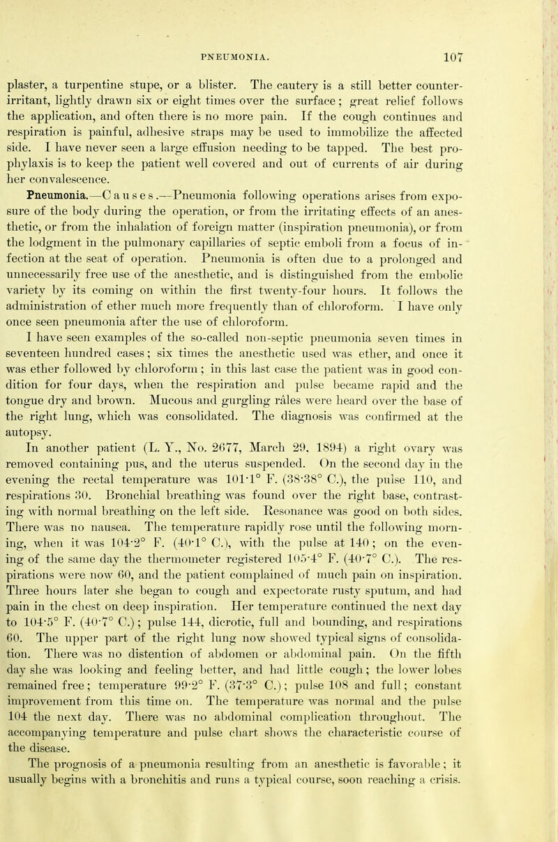 plaster, a turpentine stupe, or a blister. The cautery is a still better counter- irritant, lightly drawn six or eight times over the surface; great reUef follows the application, and often there is no more pain. If the cough continues and respiration is painful, adliesive straps may be used to immobilize the affected side. I have never seen a large effusion needing to be tapped. The best pro- phylaxis is to keep the patient well covered and out of currents of air during her convalescence. Pneumonia.—C a u s e s .—Pneumonia following operations arises from expo- sure of the body during the operation, or from the irritating effects of an anes- thetic, or from the inhalation of foreign matter (inspiration pneumonia), or from the lodgment in the pulmonary capillaries of septic emboli from a focus of in- fection at the seat of operation. Pneumonia is often due to a prolonged and unnecessarily free use of the anesthetic, and is distinguished from the embolic variety by its coming on within the first twenty-four hours. It follows the administration of ether much more frequently than of chloroform. I have only once seen pneumonia after the use of chloroform. I have seen examples of the so-called non-septic pneumonia seven times in seventeen hundred cases; six times the anesthetic used was ether, and once it was ether followed by chloroform ; in this last case the patient was in good con- dition for four days, when the respiration and pulse became rapid and the tongue dry and brown. Mucous and gurgling rales were heard over the base of the right lung, which was consolidated. The diagnosis was confirmed at tlie autopsy. In another patient (L. Y., ISTo. 2677, March 29. 1891) a right ovary was removed containing pus, and the uterus suspended. On the second day in the evening the rectal temperature was 1011° F. (3838° C), the pulse 110, and respirations 30. Bronchial breathing was found over the right base, contrast- ing with normal breathing on the left side. Resonance was good on both sides. There was no nausea. The temperature rapidly rose until the following morn- ing, when it was 104-2° F. (JrO-l C), with the pulse at 140; on the even- ing of the same day the thermometer registered 105*4° F. (40-7° C). The res- pirations were now 60, and the patient complained of much pain on inspiration. Three hours later she began to cough and expectorate rusty sputum, and had pain in the chest on deep inspiration. Her temperature continued the next day to 104-5° F. (40-7° C.); pulse 144, dicrotic, full and bounding, and respirations 60. The upper part of the right lung now showed typical signs of consolida- tion. There was no distention of abdomen or abdominal pain. On the fifth day she was looking and feeling lietter, and had little cough; the lower lobes remained free; temperature 99-2° F. (37-3° C.); pulse 108 and full; constant improvement from this time on. The temperature was normal and the pulse 104 the next day. There was no abdominal complication throughout. The accompanying temperature and pulse chart shows the characteristic course of the disease. The prognosis of a pneumonia resulting from an anesthetic is favorable; it usually begins with a bronchitis and runs a typical course, soon reaching a crisis.