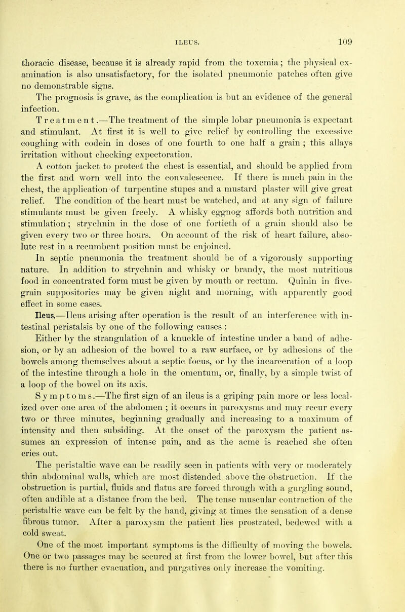 thoracic disease, because it is already rapid from the toxemia; the physical ex- amination is also misatisfactory, for the isolated pneumonic patches often give no demonstrable signs. The prognosis is grave, as the complication is Imt an evidence of the general infection. Treatment.—The treatment of the simple lobar pneumonia is expectant and stimulant. At first it is well to give rehef by controlling the excessive coughing with codein in doses of one fourth to one half a grain ; this allays irritation without checking expectoration. A cotton jacket to protect the chest is essential, and should be applied from the first and worn well into the convalescence. If there is much pain in the chest, the application of turpentine stupes and a mustard plaster will give great relief. The condition of the heart must be watched, and at any sign of failure stimulants must be given freely. A whisky eggnog affords both niitrition and stimulation; strychnin in the dose of one fortieth of a grain should also be given every two or three hours. On account of the risk of heart failure, abso- lute rest in a recumbent position must be enjoined. In septic pneumonia the treatment should be of a vigorously supporting nature. In addition to strychnin and whisky or brandy, the most nutritious food in concentrated form must be given by mouth or rectum. Qninin in five- grain suppositories may be given night and morning, with apparently good effect in some cases. Ileus.—Ileus arising after operation is the result of an interference with in- testinal peristalsis by one of the following causes : Either by the strangulation of a knuckle of intestine under a band of adhe- sion, or by an adhesion of the bowel to a raw surface, or by adhesions of the bowels among themselves about a septic focus, or by the incarceration of a loop of the intestine through a hole in the omentum, or, finally, by a simple twist of a loop of the bowel on its axis. Symptoms.—The first sign of an ileus is a griping pain more or less local- ized over one area of the abdomen ; it occurs in paroxysms and may recur every two or three minutes, beginning gradually and increasing to a maximum of intensity and then subsiding. At the onset of the paroxysm the patient as- sumes an expression of intense pain, and as the acme is reached she often cries out. The peristaltic wave can be readily seen in patients with very or moderately thin abdominal walls, which are most distended above the obstruction. If the obstruction is partial, fluids and flatvis are forced through with a gurgling sound, often audible at a distance from the bed. The tense nuiscular contraction of the peristaltic wave can be felt by the hand, giving at times the sensation of a dense fibrous tumor. After a paroxysm the patient lies prostrated, bedewed with a cold sweat. One of the most important symptoms is the difficulty of moving the bowels. One or two passages may be secured at first from the lower bowel, but after this there is no further evacuation, and purgatives only increase the vomiting.