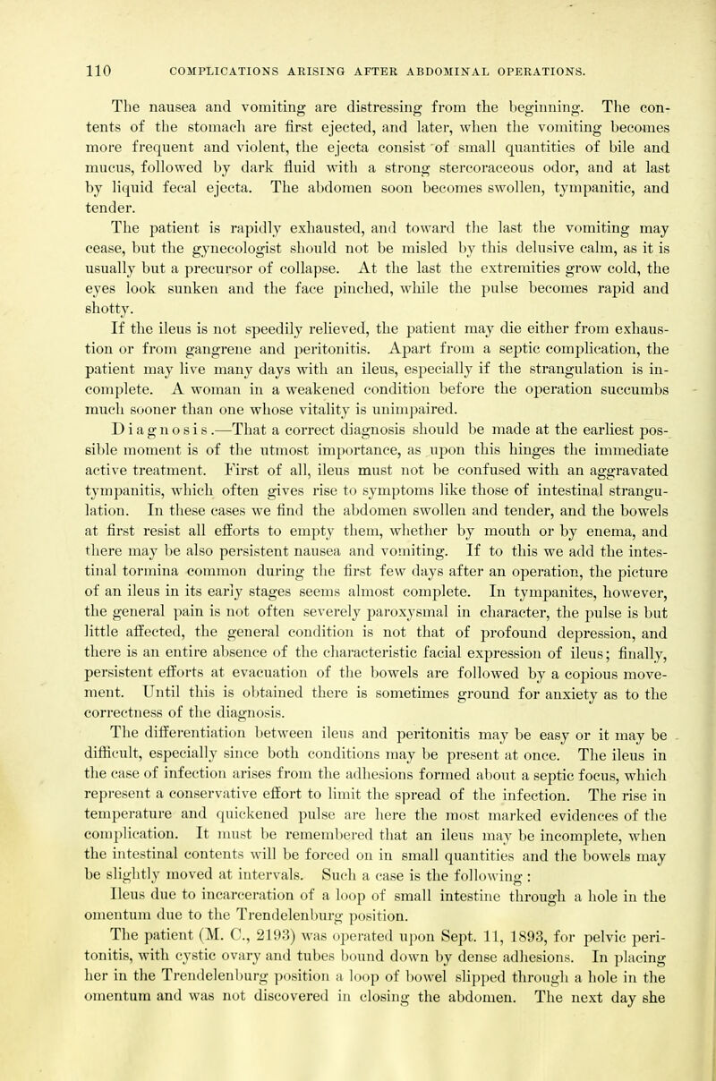 The nausea and vomiting are distressing from the beginning. The eon- tents of the stomach are first ejected, and later, when the vomiting becomes more frequent and violent, the ejecta consist of small quantities of bile and mucus, followed by dark fluid with a strong stercoraceous odor, and at last by liquid fecal ejecta. The abdomen soon becomes swollen, tympanitic, and tender. The patient is rapidly exhausted, and toward the last the vomiting may cease, but the gynecologist should not be misled by this delusive calm, as it is usually but a precursor of collapse. At the last the extremities grow cold, the eyes look sunken and the face pinched, while the pulse becomes rapid and shotty. If the ileus is not speedily relieved, the patient may die either from exhaus- tion or from gangrene and jjeritonitis. Apart from a septic complication, the patient may live many days with an ileus, especially if the strangulation is in- complete. A woman in a weakened condition before the operation succumbs much sooner than one whose vitality is unimpaired. Diagnosis .—That a correct diagnosis should be made at the earliest pos- sible moment is of the utmost importance, as upon this hinges the immediate active treatment. First of all, ileus must not be confused with an aggravated tympanitis, which often gives rise to symptoms like those of intestinal strangu- lation. In these cases we find the abdomen swollen and tender, and the bowels at first resist all efforts to empty them, whether by mouth or by enema, and there may be also persistent nausea and vomiting. If to this we add the intes- tinal tormina common during the first few days after an operation, the picture of an ileus in its early stages seems almost complete. In tympanites, however, the general pain is not often severely paroxysmal in character, the pulse is but little affected, the general condition is not that of profound depression, and there is an entire absence of the characteristic facial expression of ileus; finally, persistent efforts at evacuation of the bowels are followed by a copious move- ment. Until this is obtained there is sometimes ground for anxiety as to the correctness of the diagnosis. The differentiation between ileus and peritonitis may be easy or it may be . difticult, especially since both conditions may be present at once. The ileus in the case of infection arises from the adhesions formed about a septic focus, which repi-esent a conservative effort to limit the spread of the infection. The rise in temperature and quickened pulse are here the most marked evidences of the complication. It must be remembered that an ileus may be incomplete, when the intestinal contents will be forced on in small quantities and the bowels may be slightly moved at intervals. Such a case is the following : Ileus due to incarceration of a loop of small intestine through a hole in the omentum due to the Trendelenburg position. The patient (M. C, 2193) was operated upon Sept. 11, 1893, for pelvic peri- tonitis, with cystic ovary and tubes bound down by dense adhesions. In placing her in the Trendelenburg position a loop of l)owel slipped through a hole in the omentum and was not discovered in closing the abdomen. The next day she