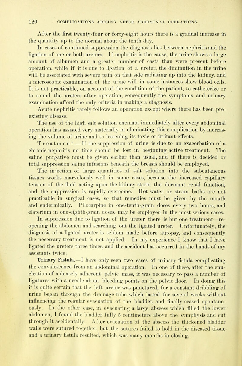 After the first twenty-four or forty-eight hours there is a gradual increase in the quantity up to the normal about the tenth day. In cases of continued suppression the diagnosis lies between nephritis and the ligation of one or both ureters. If nephritis is the cause, the urine shows a large amount of albumen and a greater number of casts than were present before operation, while if it is due to ligation of a ureter, the diminution in the urine will be associated with severe pain on that side radiating up into the kidney, and a microscopic examination of the urine will in some instances show blood cells. It is not practicable, on account of the condition of the patient, to catheterize or to sound the ureters after operation, consequently the symptoms and urinaiy examination afford the only criteria in making a diagnosis. Acute nephritis rarely follows an operation except where there has been pre- existing disease. The use of the high salt solution enemata immediately after every abdominal operation has assisted very materially in eliminating this complication by increas- ing the volume of urine and so lessening its toxic or irritant effects. Treatment.—If the suppression of urine is due to an exacerbation of a chronic nephritis no time should be lost in beginning active treatment. The saline purgative must be given earlier than usual, and if there is decided or total suppression saline infusions beneath the breasts should be employed. The injection of large quantities of salt solution into the subcutaneous tissues works marvelously well in some cases, because the increased capillary tension of the fluid acting upon the kidney starts the dormant renal fimction, and the suppression is rapidly overcome. Hot water or steam baths are not practicable in surgical cases, so that remedies must be given by the mouth and enderraically. Pilocarpine in one-tenth-grain doses every two hours, and elaterium in one-eighth-grain doses, may be employed in the most serious cases. In suppression due to ligation of the ureter there is but one treatment—re- opening the abdomen and searching out the ligated ureter. Unfoi-tunateh', the diagnosis of a ligated ureter is seldom made before autopsy, and consequently the necessary treatment is not applied. In my experience I know that I have ligated the ureters three times, and the accident has occurred in the hands of my assistants twice. Urinary Fistula. —I have only seen two cases of urinary fistula complicating the convalescence from an abdominal operation. In one of these, after the enu- cleation of a densely adherent pelvic mass, it was necessary to pass a number of ligatures with a needle about bleeding points on the pelvic floor. In doing this it is quite certain that the left ureter was punctured, for a constant dribbling of urine began through the drainage-tube which lasted for several weeks without influencing the regular evacuation of the bladder, and finally ceased spontane- ously. In the other case, in evacuating a large abscess which filled the lower abdomen, I found the bladder fully 5 centimeters above the symphysis and cut through it accidentally. After evacuation of the abscess the thickened bladder walls were sutured together, but the sutures failed to hold in the diseased tissue and a urinary fistula resulted, which was many months in closing.