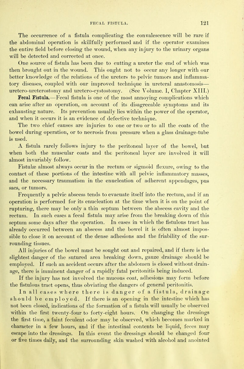 The occurrence of a fistula complicating the convalescence will be rare if the abdominal operation is skillfully performed and if the operator examines the entire field before closing the wound, when any injury to the urinary organs will be detected and corrected at once. One source of fistula has been due to cutting a ureter the end of which was then brought out in the wound. This ought not to occur any longer with our better knowledge of the relations of the ureters to pelvic tumors and inflamma- tory diseases, coupled with our improved technique in ureteral anastomosis— uretero-ureterostomy and uretero-cystostomy. (See Volume. I, Chapter XIII.) Fecal Fistula.—Fecal fistula is one of the most annoying complications which can arise after an o]3eration, on account of its disagreeable symptoms and its exhausting nature. Its prevention usually lies within the power of the operator, and when it occurs it is an evidence of defective technique. The two chief causes are injuries to one or two or to all the coats of the bowel during operation, or to necrosis from pressure when a glass drainage-tube is used. A fistula rarely follows injury to the peritoneal layer of the bowel, but when both the muscular coats and the peritoneal layer are involved it will almost invariably follow. Fistulse almost always occur in the rectum or sigmoid flexure, owing to the contact of these portions of the intestine with all pelvic inflammatory masses, and the necessary traumatism in the enucleation of adherent appendages, pus sacs, or tumors. Frequently a pelvic abscess tends to evacuate itself into the rectum, and if an operation is performed for its enucleation at the time when it is on the point of rupturing, there may be only a thin septum between the abscess cavity and the rectum. In such cases a fecal fistula may arise from the breaking down of this septum some days after the operation. In cases in which the fistulous tract has already occurred between an abscess and the bowel it is often almost impos- sible to close it on account of the dense adhesions and the friability of the sur- rounding tissues. All injuries of the bowel must be sought out and repaired, and if there is the slightest danger of the sutured area breaking down, gauze drainage should be employed. If such an accident occurs after the abdomen is closed without drain- age, there is imminent danger of a rapidly fatal peritonitis being induced. If the injury has not involved the mucous coat, adhesions may form before the fistulous tract opens, thus obviating the dangers of general peritonitis. In all cases where there is danger of a fistula, drainage should be employed. If there is an opening in the intestine which has not been closed, indications of the formation of a fistula will usually be observed within the first twenty-four to forty-eight hours. On changing the dressings the first time, a faint feculent odor may be observed, which becomes marked in character in a few hours, and if the intestinal contents be liquid, feces may escape into the dressings. In this event the dressings should be changed four or five times daily, and the surrounding skin washed with alcohol and anointed I