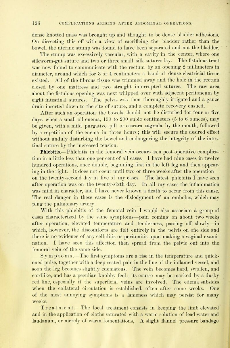dense knotted mass was brought np and thought to be dense bladder adhesions. On dissecting this off with a view of sacrificing the bladder rather than the bowel, the uterine stump was found to have been separated and not the bladder. The stump was excessively vascular, with a cavity in the center, where one silkworm-gut suture and two or three small silk sutures lay. The fistulous tract was now found to communicate with the rectum by an opening 2 millimeters in diameter, around which for 3 or 4 centimeters a band of dense cicatricial tissue existed. All of the fibrous tissue was trimmed away and the hole in the rectum closed by one mattress and two straiglit interrupted sutures. The raw area about the fistulous opening was next whipped over with adjacent peritoneum by eight intestinal sutures. The pelvis was then thoroughly irrigated and a gauze drain inserted down to the site of suture, and a complete recovery ensued. After such an operation the bowels should not be disturbed for four or five days, when a small oil enema, 150 to 200 cubic centimeters (5 to 6 ounces), may be given, with a mild purgative pill or cascara sagrada by the mouth, followed by a repetition of the enema in three hours; this will secure the desired effect without unduly disturbing the bowel and endangering the integrity of the intes- tinal suture by the increased tension. Phlebitis.—Phlebitis in the femoral vein occurs as a post-operative complica- tion in a little less than one per cent of all cases. I have had nine cases in twelve hundred operations, once double, beginning first in the left leg and then appear- ing in the right. It does not occur until two or three weeks after the operation— on the twenty-second day in five of my cases. The latest phlel)itis I have seen after operation was on the twenty-sixth day. In all my cases the inflammation was mild in character, and I have never known a death to occur from this cause. The real danger in these cases is the dislodgment of an embolus, which may plug the pulmonary artery. With this pldebitis of the femoral vein I would also associate a group of cases characterized by the same symptoms—pain coming on about two weeks after operation, elevated temperature and tenderness, passing off slowly—in which, however, the discomforts are felt entirely in the pelvis on ohe side and there is no evidence of any cellulitis or peritonitis upon making a vaginal exami- nation. I have seen this affection then spread from the pelvic out into the femoral vein of the same side. Symptoms.—The first symptoms are a rise in tlie temperature and quick- ened pulse, together with a deep-seated pain in the line of the inflamed vessel, and soon the leg becomes slightly edematous. The vein becomes hard, swollen, and cordlike, and has a peciiliar knobby feel; its course may be marked by a dusky red line, especially if the superficial veins are involved. The edema subsides when the collateral circulation is established, often after some weeks. One of the most annoying symptoms is a lameness which may persist for many weeks. Treatment.—The local treatment consists in keeping the limb elevated and in the a])])lication of cloths saturated with a warm solution of lead water and laudanum, or merely of warm fomentations. A slight flannel pressure bandage