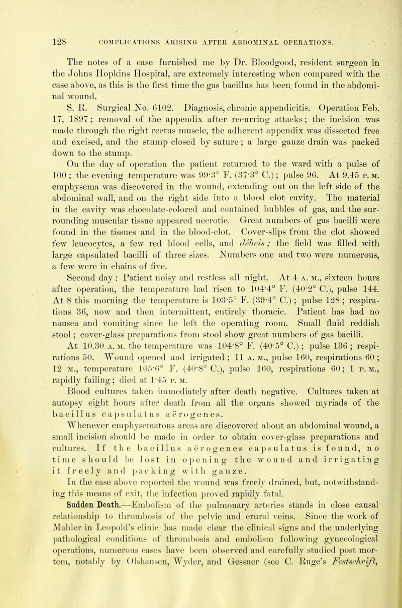 The notes of a ease furnished me by Dr. Bloodgood, resident surgeon in the Johns Hopkins Hospital, are extremely interesting when compared with the case above, as this is the first time the gas bacillus has been, found in the abdomi- nal wound. S. R. Surgical 'No. 6102. Diagnosis, chronic appendicitis. Operation Feb. 17, 1897; removal of the appendix after recurring attacks; the incision was made through the right rectus muscle, the adherent appendix was dissected free and excised, and the stump closed by suture; a large gauze drain was packed down to the stump. On the day of operation the patient returned to the ward with a pulse of 100 ; the evening temperature was 99-3° F. (37-3° C.) ; pulse 96. At 9.45 p. m. emphysema was discovered in the wound, extending out on the left side of the abdominal wall, and on the right side into a blood clot cavity. The material in the cavity was chocolate-colored and contained bubbles of gas, and the sur- rounding muscular tissue appeared necrotic. Great numbers of gas bacilli were found in the tissues and in the blood-clot. Cover-slips from the clot showed few leucocytes, a few red blood cells, and dehris; the field was filled with large capsulated bacilli of three sizes. Numbers one and two were numerous, a few were in chains of five. Second day : Patient noisy and restless all night. At 4 a. m., sixteen hours after operation, the temperature had risen to 10-1-1° F. (-l:0-2° C), pulse 144. At 8 this morning tlie temperatui'e is 1035° F. (39'4° C.); pulse 128 ; respira- tions 36, now and then intermittent, entirely thoracic. Patient has had no nausea and vomiting since he left the operating room. Small fluid reddish stool; cover-glass pre])arations from stool show great numliers of gas bacilli. At 10.30 A.M. the temperature was 104-8° F. (4()-r>° C.j; pulse 136 ; respi- rations 50. Wound opened and irrigated ; 11 a. m., pulse 160, respirations 60 ; 12 M., temperature 105*6° F. (40-8° C), pulse 160, respirations 60; 1 p. m., rapidly failing; died at 1'45 p. m. Blood cultures taken immediately after death negative. Cultures taken at autopsy eight hours after death from all the organs showed myriads of the bacillus capsulatus aerogenes. Whenever emphysematous areas are discovered about an abdominal wound, a small incision should be made in order to obtain cover-glass preparations and cultures. If the bacillus aerogenes capsulatus is found, no time should be lost in opening the wound and irrigating it freely and ac king with gauze. \\\ the case above reported the wound was freely drained, but, not\vithstand- ing this means of exit, the infection proved rapidly fatal. Sudden Death.—Embolism of the pulmonary arteries stands in close causal relationsliip to tlironil)osis of the pelvic and crural veiiis. Since the work of Mahler in Leopold's clinic lias made clear the clinical sigjis and the underlying pathological conditions of thrombosis and embolism following gynecological operations, mnnerous cases have been observed and carefully studied post mor- tem, notably by Olshausen, Wyder, and Gessner (see C. Hugo's Festschrift,