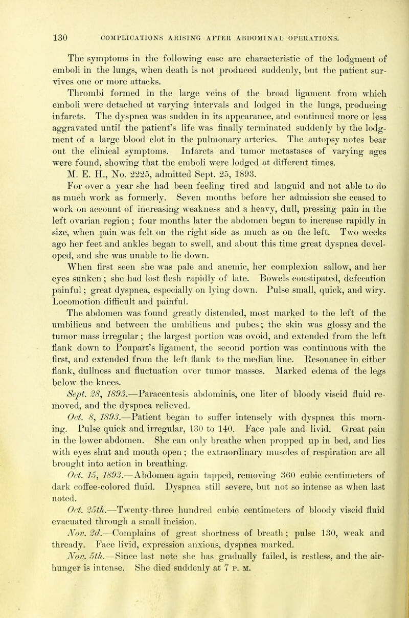 The symptoms in the following ease are characteristic of the lodgment of emboli in the lungs, when death is not produced suddenly, but the patient sur- vives one or more attacks. Thrombi formed in the large veins of tlie broad ligament from which emboli were detached at varying intervals and lodged in the lungs, producing infarcts. The dyspnea was sudden in its appearance, and continued more or less aggravated until the patient's life was finally terminated suddenly by the lodg- ment of a large blood clot in the pulmonary arteries. The autopsy notes bear out the clinical symptoms. Infarcts and tumor metastases of varying ages were found, showing that the emboli were lodged at ditierent times. M. E. H., No. 2^225, admitted Sept. 25, 1893. For over a year she had been feeling tired and languid and not able to do as much work as formerly. Seven months before her admission she ceased to work on account of increasing weakness and a heavy, dull, pressing pain in the left ovarian region; four months later the abdomen began to increase rapidly in size, when pain was felt on the right side as nuich as on the left. Two weeks ago her feet and ankles began to swell, and about this time great dyspnea devel- oped, and she was unable to lie down. When first seen she was pale and anemic, her complexion sallow, and her eyes sunken; she had lost flesh rapidly of late. Bowels constipated, defecation painful; great dyspnea, especially on lying down. Pulse small, quick, and wiry. Locomotion difficult and painful. The abdomen was found greatly distended, most marked to the left of the umbilicus and between the umbilicus and pubes; the skin was glossy and the tumor mass irregular; the largest portion was ovoid, and extended from the left flank down to Poupart's ligament, the second portion was continuous with the first, and extended from the left flank to the median line. Resonance in either flank, dullness and fluctuation over tumor masses. Marked edema of the legs below the knees. Sept. 28, 1893.—Paracentesis abdominis, one liter of bloody viscid fluid re- moved, and the dyspnea relieved. Oet. 8, 1893.—Patient began to suffer intensely with dyspnea this morn- ing. Pulse quick and irregular, 130 to 140. Face pale and livid. Great pain in the lower abdomen. She can only breathe when propped up in bed, and lies with eyes shut and mouth open; the extraordinary muscles of respiration are all brought into action in breathing. Oct. 15, 1893.—Alidomen again ta]iped, removing 360 cubic centimeters of dark coffee-colored fluid. Dyspnea still severe, but not so intense as when last noted. Oct. '25th.—Twenty-three hundred cubic centimeters of bloody viscid fluid evacuated through a small incision. Nov. 2(1.—Complains of great shortness of breath ; pulse 130, weak and thready. Face livid, expression anxious, dyspnea marked. Nov. 5th.—Since last note she has gradually failed, is restless, and the air- hunger is intense. She died suddenly at 7 p. m.