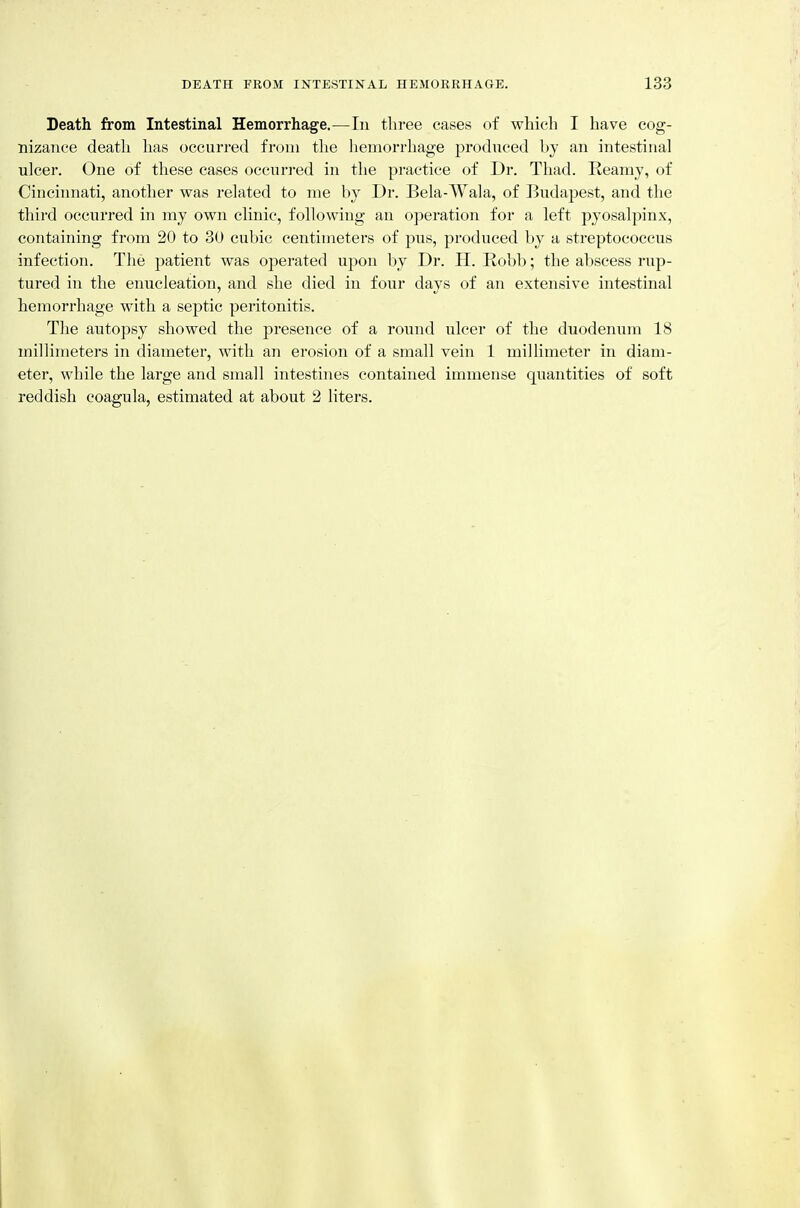 Death from Intestinal Hemorrhage.—In three cases of which I have cog- nizance death has occurred from the hemorrhage produced by an intestinal ulcer. One of these cases occurred in the practice of Dr. Thad. Reamy, of Cincinnati, another was related to me by Dr. Bela-Wala, of Budapest, and the third occurred in my own clinic, following an operation for a left pyosalpinx, containing from 20 to 30 cubic centimeters of pus, produced by a streptococcus infection. The patient was operated upon by Dr. H. Robb; the abscess rup- tured in the enucleation, and she died in four days of an extensive intestinal hemorrhage with a septic peritonitis. The autopsy showed the presence of a round ulcer of the duodenum 18 millimeters in diameter, with an erosion of a small vein 1 naillimeter in diam- eter, while the large and small intestines contained immense quantities of soft reddish coagula, estimated at about 2 liters.