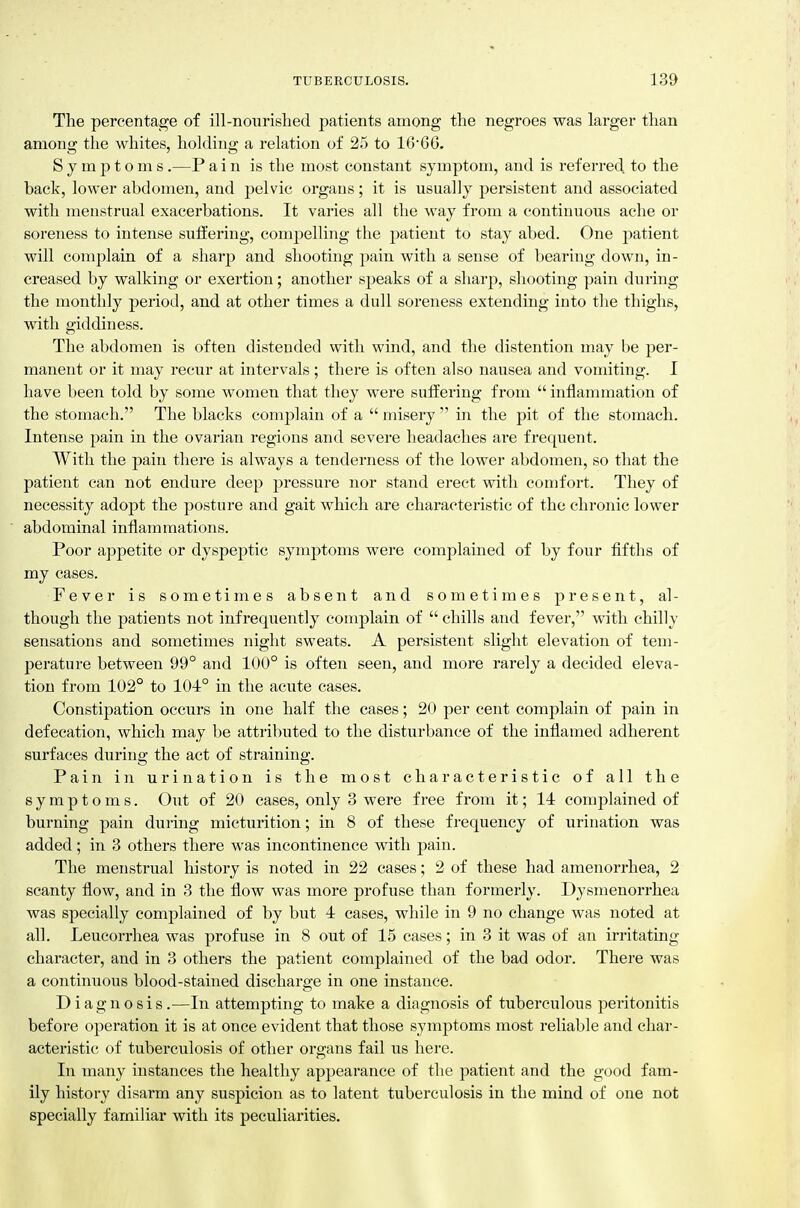 The percentage of ill-noiirislied. patients among the negroes was larger than among the whites, holding a relation of 25 to 1666. Symptoms .—P a i n is the most constant symptom, and is referred to the back, lower abdomen, and pelvic organs; it is usually persistent and associated with menstrual exacerbations. It varies all the way from a continuous ache or soreness to intense suffering, compelling the patient to stay abed. One patient will complain of a sharp and shooting pain with a sense of bearing down, in- creased by walking or exertion; another speaks of a sharp, shooting pain during the monthly period, and at other times a dull soreness extending into the thighs, with giddiness. The abdomen is often distended with wind, and tlie distention may be per- manent or it may recur at intervals ; there is often also nausea and vomiting. I have been told by some women that they were suffering from  inflammation of the stomach. The blacks complain of a  misery  in the pit of the stomach. Intense pain in the ovarian regions and severe headaches are frequent. With the pain there is always a tenderness of the lower abdomen, so that the patient can not endure deep pressure nor stand erect with comfort. They of necessity adopt the posture and gait which are characteristic of the chronic lower abdominal inflammations. Poor a])petite or dyspeptic symptoms were complained of by four fifths of my cases. Fever is sometimes absent and sometimes present, al- though the patients not infrequently complain of  chills and fever, with chilly sensations and sometimes night sweats. A persistent slight elevation of tem- perature between 99° and 100° is often seen, and more rarely a decided eleva- tion from 102° to 101° in the acute cases. Constipation occurs in one half the cases; 20 per cent complain of pain in defecation, which may be attributed to the disturbance of the inflamed adherent surfaces during the act of straining. Pain in urination is the most characteristic of all the symptoms. Out of 20 cases, only 3 were free from it; 14 complained of burning pain during micturition; in 8 of these frequency of urination was added; in 3 others there was incontinence with pain. The menstrual history is noted in 22 cases; 2 of these had amenorrhea, 2 scanty flow, and in 3 the flow was more profuse than formerly. Dysmenorrhea was specially comj^lained of by but 4 cases, while in 9 no change was noted at all. Leucorrhea was profuse in 8 out of 15 cases; in 3 it was of an irritating character, and in 3 others the patient complained of the bad odor. There was a continuous blood-stained discharge in one instance. Diagnosis.—In attempting to make a diagnosis of tuberculous peritonitis before operation it is at once evident that those symptoms most reliable and char- acteristic of tuberculosis of other organs fail us here. In many instances the healthy appearance of the patient and the good fam- ily history disarm any suspicion as to latent tuberculosis in the mind of one not specially familiar with its peculiarities.