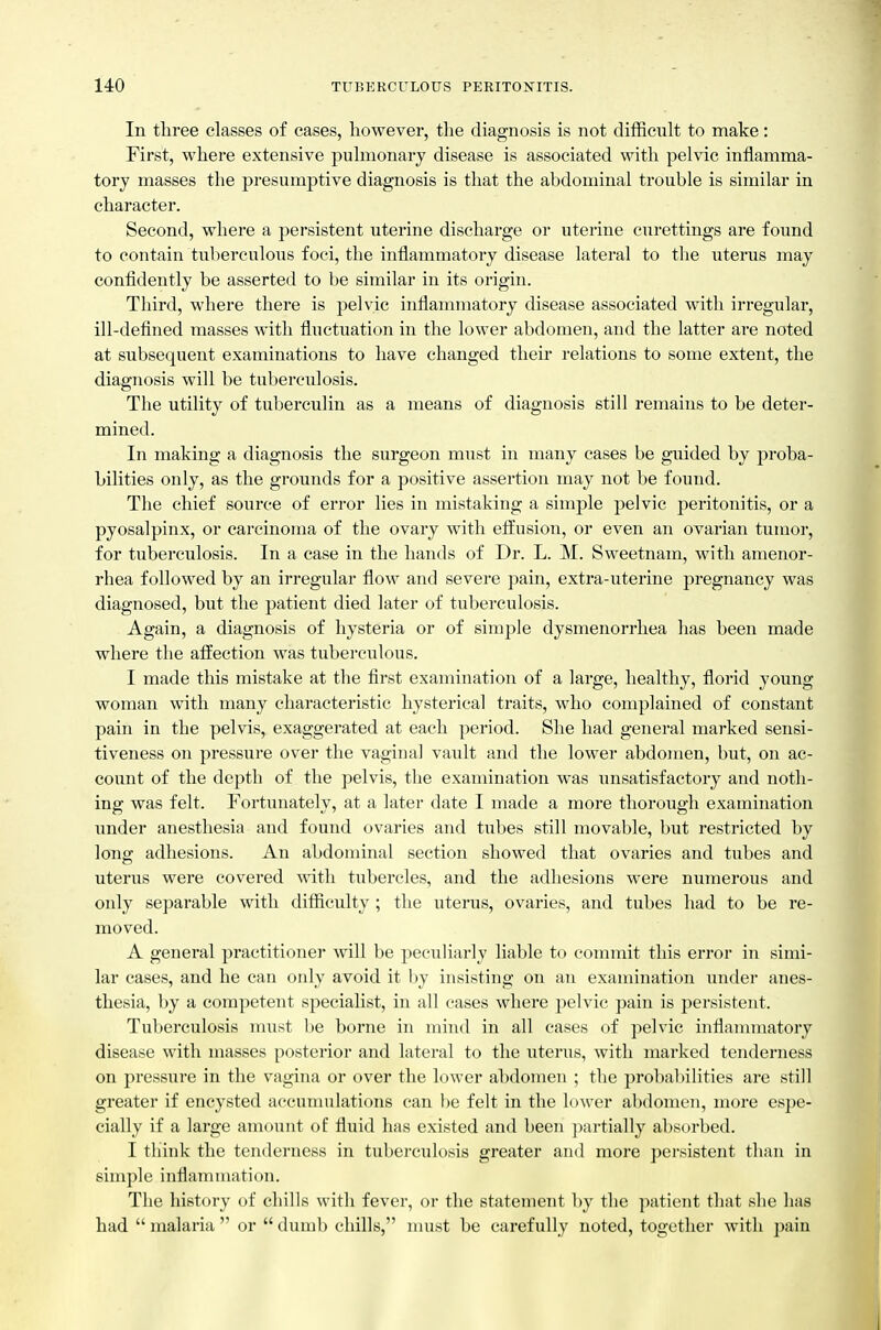 In three classes of cases, however, the diagnosis is not difficult to make: First, where extensive pulmonary disease is associated with pelvic inflamma- tory masses the presumptive diagnosis is that the abdominal trouble is similar in character. Second, where a persistent uterine discharge or uterine curettings are found to contain tuberculous foci, the inflammatory disease lateral to the uterus may confidently be asserted to be similar in its origin. Third, where there is pelvic infiammatory disease associated with irregular, ill-defined masses with fluctuation in the lower abdomen, and the latter are noted at subsequent examinations to have changed their relations to some extent, the diagnosis will be tuberculosis. The utility of tuberculin as a means of diagnosis still remains to be deter- mined. In making a diagnosis the surgeon must in many cases be guided by proba- bilities only, as the grounds for a positive assertion may not be found. The chief source of error lies in mistaking a simple pelvic peritonitis, or a pyosalpinx, or carcinoma of the ovary with efliusion, or even an ovarian tumor, for tuberculosis. In a case in the hands of Dr. L. M. Sweetnam, with amenor- rhea followed by an irregular flow and severe pain, extra-uterine pregnancy was diagnosed, but the patient died later of tuberculosis. Again, a diagnosis of hysteria or of simple dysmenorrhea has been made where the affection was tuberculous. I made this mistake at the first examination of a large, healthy, florid young woman with many characteristic hysterical traits, who complained of constant pain in the pelvis, exaggerated at each period. She had general marked sensi- tiveness on pressure over the vaginal vault and the lower abdomen, but, on ac- count of the depth of the pelvis, the examination was unsatisfactory and noth- ing was felt. Fortunately, at a later date I made a more thorough examination under anesthesia and found ovaries and tubes still movable, but restricted by long adhesions. An abdominal section showed that ovaries and tubes and uterus were covered with tubercles, and the adhesions were numerous and only separable with difiiculty ; the uterus, ovaries, and tubes had to be re- moved. A general practitioner will be peculiarly liable to commit this error in simi- lar cases, and he can only avoid it l)y insisting on an examination under anes- thesia, by a competent specialist, in all cases where pelvic pain is persistent. Tuberculosis must be borne in mind in all cases of pelvic inflammatory disease with masses posterior and lateral to the uterus, with marked tenderness on pi'cssure in the vagina or over the lower abdomen ; the probabilities are still greater if encysted accumulations can be felt in the lower abdomen, more espe- cially if a large amount of fluid has existed and been partially absorbed. I think the tenderness in tuberculosis greater and more persistent than in simple inflammation. The history of chills with fever, or the statement by the patient that she has had  malaria  or  dumb chills, nuist be carefully noted, together with pain