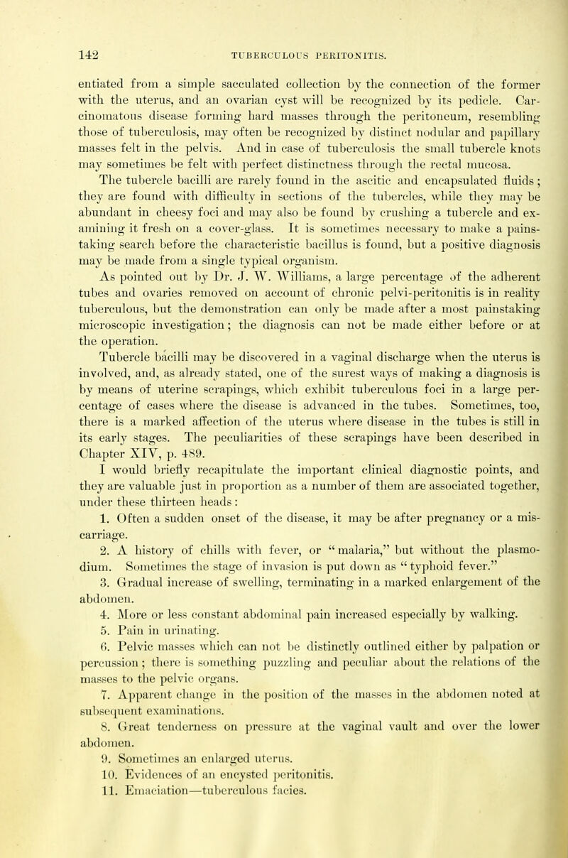 entiated from a simple sacculated collection by the connection of tlie former with the uterus, and an ovarian cyst will be recognized by its pedicle. Car- cinomatous disease forming hard masses through the peritoneum, resembling those of tuberculosis, may often be recognized by distinct nodular and papillary masses felt in the pelvis. And in case of tuberculosis the small tubercle knots may sometimes be felt with perfect distinctness through the i-ectal mucosa. The tubercle bacilli are rarely found in the ascitic and encapsulated fluids; they are found with difficulty in sections of the tubercles, while they may be abundant in cheesy foci and may also be found by crushing a tubercle and ex- amining it fresh on a cover-glass. It is sometimes necessary to make a pains- taking search before the characteristic bacillus is found, but a positive diagnosis may be made from a single typical organism. As pointed out by Dr. J. W. Williams, a large percentage of the adherent tubes and ovaries removed on account of chronic pelvi-peritonitis is in reality tuberculous, but the demonstration can only be made after a most painstaking microscopic investigation; the diagnosis can not be made either before or at the operation. Tubercle bacilli may be discovered in a vaginal discharge when the uterus is involved, and, as already stated, one of the surest ways of making a diagnosis is by means of uterine scrapings, which exhibit tuberculous foci in a large per- centage of cases where the disease is advanced in the tubes. Sometimes, too, there is a marked affection of the uterus where disease in the tubes is still in its early stages. The peculiarities of these scrapings have been described in Chapter XIV, p. 489. I would briefly recapitulate the important clinical diagnostic points, and they are valuable just in proportion as a number of them are associated together, under these thirteen heads : 1. Often a sudden onset of the disease, it may be after pregnancy or a mis- carriage. 2. A history of chills with fever, or  malaria, but without the Plasmo- dium. Sometimes the stage of invasion is put down as typhoid fever. 3. Gradual increase of swelling, terminating in a marked enlargement of the abdomen. 4. More or less constant abdominal pain increased especially by walking. 5. Pain in urinating. 6. Pelvic masses which can not be distinctly outlined either by palpation or percussion; there is something puzzling and peculiar about the relations of the masses to the pelvic organs. 7. Apparent change in the position of the masses in the abdomen noted at subsequent examinations. 8. Great tenderness on pressure at the vaginal vault and over the lower abdomen. 9. Sometimes an enlarged uterus. 10. Evideiices of an encysted })eritonitis. 11. Emaciation—tuberculous facies.