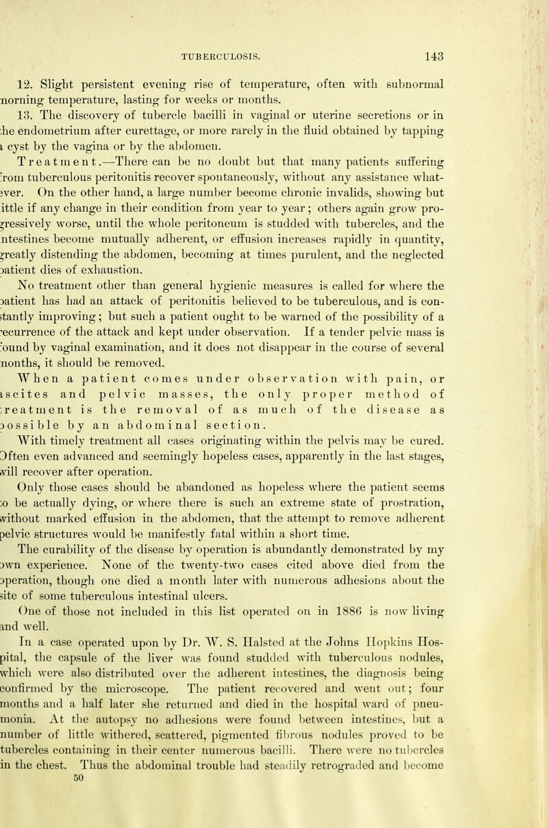 12. Slight persistent evening rise of temperature, often with subnormal norning temperature, lasting for weeks or months. 13. The discovery of tubercle bacilli in vaginal or uterine secretions or in ;he endometrium after curettage, or more rarely in the fluid obtained by tapping I cyst by the vagina or by the abdomen. Treatment.—There can be no doubt but that many patients suffering :rom tuberculous peritonitis recover spontaneously, without any assistance what- jver. On the other hand, a large number become chronic invalids, showing but ittle if any change in their condition from year to year; others again grow pro- gressively worse, until the whole peritoneum is studded with tubercles, and the ntestines become mutually adherent, or effusion increases rapidly in quantity, yreatly distending the abdomen, becoming at times purulent, and the neglected Datient dies of exhaustion. No treatment other than general hygienic measures is called for where the Datient has had an attack of peritonitis believed to be tuberculous, and is con- stantly improving; but such a patient ought to be warned of the possibility of a 'ecurrence of the attack and kept under observation. If a tender pelvic mass is 'ound by vaginal examination, and it does not disappear in the course of several nonths, it should be removed. When a patient comes under observation with pain, or iscites and pelvic masses, the only proper method of treatment is the removal of as much of the disease as 30ssible by an abdominal section. With timely treatment all cases originating within the pelvis may be cured. 3ften even advanced and seemingly hopeless cases, apparently in the last stages, svill recover after operation. Only those cases should be abandoned as hopeless where the patient seems ;o be actually dying, or where there is such an extreme state of prostration, kvithout mai'ked effusion in the abdomen, that the attempt to remove adherent pelvic structures would be manifestly fatal within a short time. The curability of the disease by operation is abundantly demonstrated by my own experience. ISTone of the twenty-two cases cited above died from the operation, though one died a month later with numerous adhesions about the site of some tuberculous intestinal ulcers. One of those not included in this list operated on in 1886 is now living and well. In a case operated iipon by Dr. W. S. Halsted at the Johns Hopkins Hos- pital, the capsule of the liver was found studded with tuberculous nodules, which were also distributed over the adherent intestines, the diagnosis being confirmed by the microscope. The patient recovered and went out; four months and a half later she returned and died in the hospital ward of pneu- monia. At the autopsy no adhesions were found between intestines, but a number of little withered, scattered, pigmented fibrous nodules proved to be tubercles containing in their center numerous bacilli. There were notulicrcles in the chest. Thus the abdominal trouble had steadily i-etrograded and become 50