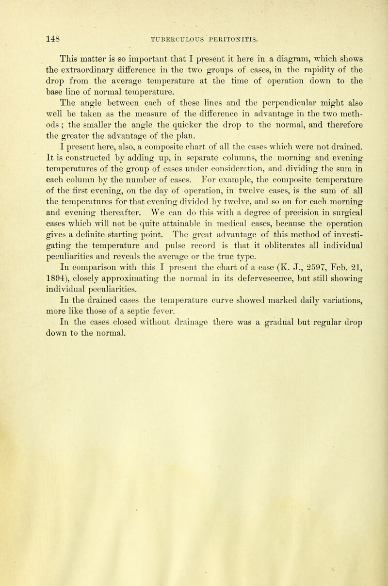 This matter is so important that I present it here in a diagram, which shows the extraordinary difference in tlie two groups of cases, in the rapidity of the drop from the average temperature at the time of operation down to the base line of normal temperature. The angle between each of these lines and the perpendicular might also well be taken as the measure of the difference in advantage in the two meth- ods ; the smaller the angle the quicker the drop to the normal, and therefore the greater the advantage of the plan. I present here, also, a composite chart of all the cases which were not drained. It is constructed by adding uj), in separate columns, the morning and evening temperatures of the group of cases imder consideration, and dividing the sum in each column by the number of cases. For example, the composite temperature of the first evening, on the day of operation, in twelve cases, is the sum of all the temperatures for that evening divided by twelve, and so on for each morning and evening thereafter. We can do this with a degree of precision in surgical cases which will not be quite attainable in medical cases, because the operation gives a definite starting point. The great advantage of this method of investi- gating the temperature and pulse record is that it obliterates all individual peculiarities and reveals the average or the true type. In comparison witli this I present the chart of a case (K. J., 2597, Feb. 21, 189-4), closely approximating the normal in its defervescence, but still showing individual peculiarities. In the drained cases the temperature curve showed marked daily variations, more like those of a septic fever. In the cases closed without drainage there was a gradual but regular drop down to the normal.