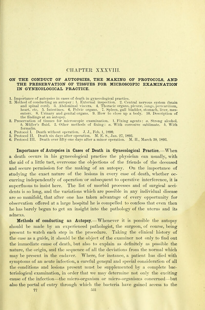 CHAPTER XXXYIII. ON THE CONDUCT OF AUTOPSIES, THE MAKING OF PROTOCOLS, AND THE PRESERVATION OF TISSUES FOR MICROSCOPIC EXAMINATION IN GYNECOLOGICAL PRACTICE. 1. Importance of autopsies in eases of death in gynecological practice. 2. Method of conducting an autopsy : 1. External inspection. 2. Central nervous system (brain and spinal cord). .3. Abdominal viscera. 4. Thoracic organs, pk'ui-;t', lungs, iiencardiiim, heart, etc. 5. Intestines. 6. Pelvic organs. 7. Spleen, gall bladder, stomach, liver, mes- entery. 8. Urinary and genital organs. 9. How to close up a body. 10. Description of the findings at an autopsy. 3. Preservation of tissues for microscopic examination. 1. Fixing agents: a. Strong alcohol. b. Miiller's fluid. 2. Other methods of fixing: a. With corrosive sublimate, b. With formalin. 4. Protocol I. Death without operation. J. J., Feb. 1, 1890. 5. Protocol II. Death six days after operation. M. E. S., Jan. 27, 1893. 6. Protocol III. Death over fifty-one days after a minor operation. M. H., March 30, 1893. Importance of Autopsies in Cases of Death in Gynecological Practice.—When a death occurs in his gynecological practice the physician can usually, with the aid of a little tact, overcome the objections of the friends of the deceased and secure permission for the making of an autopsy. On the importance of studying the exact nature of the lesions in every case of death, whether oc- curring independently of operation or subsequent to operative interference, it is superfluous to insist here. The list of morbid processes and of surgical acci- dents is so long, and the variations which are possible in any individual disease are so manifold, that after one has taken advantage of every op]Jortunity for observation offered at a large hospital he is compelled to confess that even then he has barely begun to get an insight into the pathology of the uterus and its adnexa. Methods of conducting an Autopsy.—Whenever it is possible the autopsy should be made by an experienced pathologist, the surgeon, of course, being present to watch each step in the procedure. Taking the clinical history of the case as a guide, it should be the object of the examiner not only to find out the immediate cause of death, but also to explain as definitely as possible the nature, the origin, and the sequence of all the deviations from the normal which may be present in the cadaver. Where, for instance, a patient has died with symptoms of an acute infection, a careful genej-al and special consideration of all the conditions and lesions present must be supplemented by a complete bac- teriological examination, in order that we may determine not only the exciting cause of the infection—the micro-organism or micro-organisms concerned—but also the portal of entry through which the bacteria have gained access to the