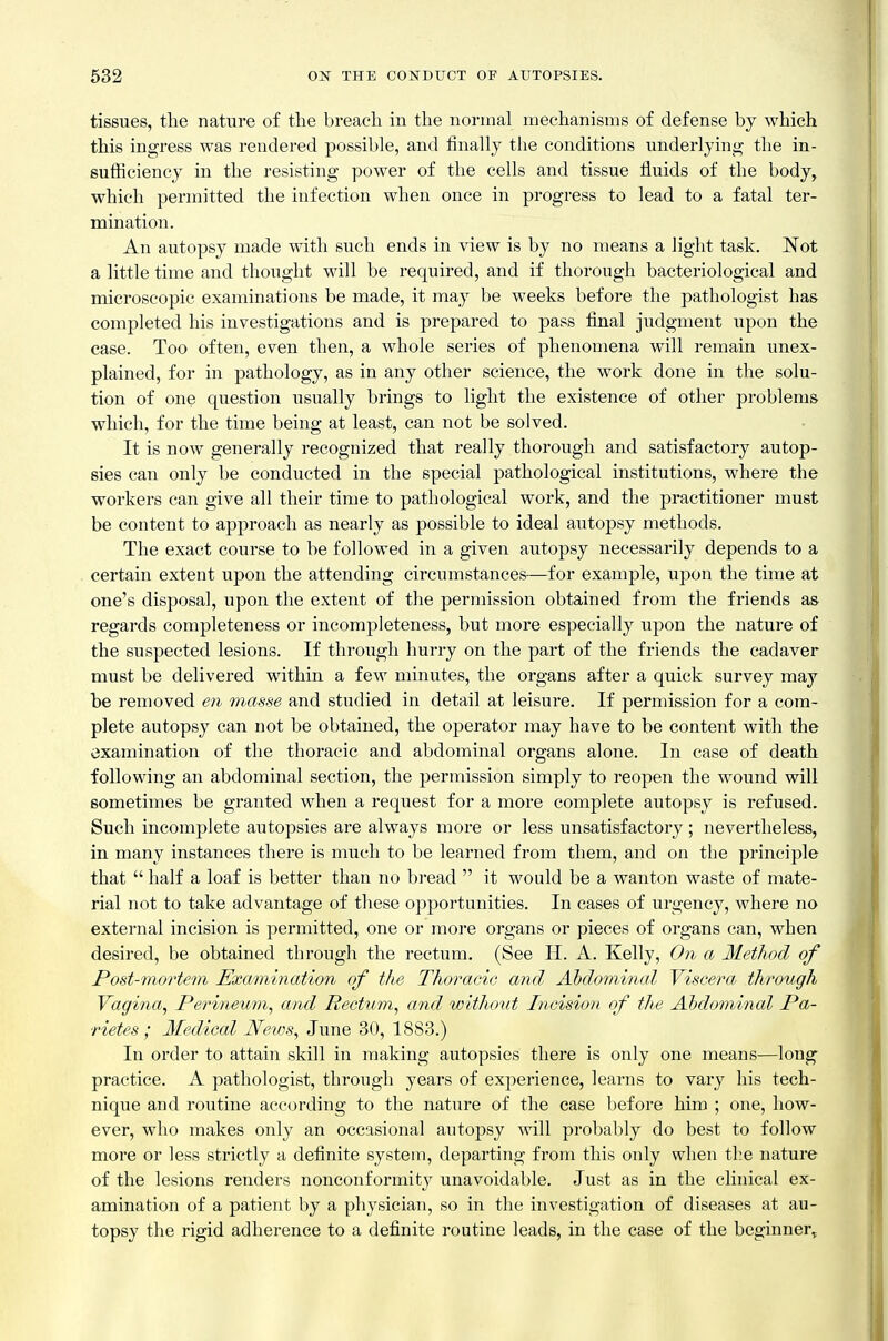 tissues, the nature of tlie breach in the normal mechanisms of defense by which this ingress was rendered possible, and finally the conditions underlying the in- sufficiency in the resisting power of the cells and tissue fluids of the body, which permitted the infection when once in progress to lead to a fatal ter- mination. An autopsy made with such ends in view is by no means a light task. JSTot a little time and thought will be required, and if thorough bacteriological and microscopic examinations be made, it may be weeks before the pathologist has completed his investigations and is prepared to pass final judgment upon the case. Too often, even then, a whole series of phenomena will remain unex- plained, for in pathology, as in any other science, the work done in the solu- tion of one question usually brings to light the existence of other problems which, for the time being at least, can not be solved. It is now generally recognized that really thorough and satisfactory autop- sies can only be conducted in the special pathological institutions, where the workers can give all their time to pathological work, and the practitioner must be content to approach as nearly as possible to ideal autopsy methods. The exact course to be followed in a given autopsy necessarily depends to a certain extent upon the attending circumstances—for example, upon the time at one's disposal, upon the extent of the permission obtained from the friends as regards completeness or incompleteness, but more especially upon the nature of the suspected lesions. If thi'ough hurry on the part of the friends the cadaver must be delivered within a few minutes, the organs after a quick survey may be removed en masse and studied in detail at leisure. If permission for a com- plete autopsy can not be obtained, the operator may have to be content with the examination of the thoracic and abdominal organs alone. In case of death following an abdominal section, the permission simply to reopen the wound will sometimes be granted when a request for a more complete autopsy is refused. Such incomplete autopsies are always more or less unsatisfactory ; nevertheless, in many instances there is much to be learned from them, and on the principle that  half a loaf is better than no bread  it would be a wanton waste of mate- rial not to take advantage of these opportunities. In cases of urgency, where no external incision is permitted, one or more organs or pieces of organs can, when desired, be obtained through the rectum. (See H. A. Kelly, On a Method of Post-mortem Examination of the Thoracic and Abdominal Viscera through Vagina, Perineum, and Rectiim, and without Incision of the Ahdominal Pa- rietes ; Medical News, June 30, 1883.) In order to attain skill in making autopsies there is only one means—long practice. A pathologist, through years of experience, learns to vary his tech- nique and routine according to the nature of the case before him ; one, how- ever, who makes only an occasional autoj)sy will probably do best to follow more or less strictly a definite system, departing from this only when tl:e nature of the lesions renders nonconformit}^ unavoidable. Just as in the clinical ex- amination of a patient by a physician, so in the investigation of diseases at au- topsy the rigid adherence to a definite routine leads, in the case of the beginner^