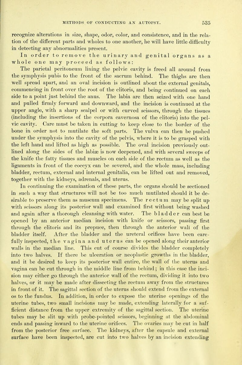 recognize alterations in size, shape, odor, color, and consistence, and in the rela- tion of the different parts and wholes to one another, he will have little difficulty in detecting any abnormalities present. In order to remove the urinary and genital organs as a whole one may proceed as follows: The parietal peritoneum lining the pelvic cavity is freed all around from the symphysis pubis to the front of the sacrum behind. The thighs are then well spread apart, and an oval incision is outlined about the external genitals, commencing in front over the root of the clitoris, and being continued on each side to a point just behind the anus. The labia are then seized with one hand and pulled firmly forward and downward, and the incision is continued at the upper angle, with a sharp scalpel or with curved scissors, through the tissues (including the insertions of the corpora cavernosa of the clitoris) into the pel- vic cavity. Care must be taken in cutting to keep close to the border of the bone in order not to mutilate the soft parts. The vulva can then be pushed under the symphysis into the cavity of the pelvis, where it is to be grasped with the left hand and lifted as high as possible. The oval incision previously out- lined along the sides of the labi^ is now deepened, and with several sweeps of the knife the fatty tissues and muscles on each side of the rectum as well as the ligaments in front of the coccyx can be severed, and the whole mass, including bladder, rectum, external and internal genitalia, can be lifted out and removed, together with the kidneys, adrenals, and uterus. In continuing the examination of these parts, the organs should be sectioned in such a way that structures will not be too much mutilated should it be de- sirable to preserve them as museum specimens. The rectum may be sjjlit up with scissors along its posterior wall and examined first without being washed and again after a thorough cleansing with water. The bladder can best be opened by an anterior median incision with knife or scissors, passing first through the clitoris and its prepuce, then through the anterior wall of the bladder itself. After the bladder and the ureteral orifices have been care- fully inspected, the vagina and uterus can be opened along their anterior walls in the median line. This cut of course divides the bladder completely into two halves. If there be ulceration or neoplastic growths in the bladder, and it be desired to keep its posterior wall entire, the wall of the uterus and vagina can be cut throiigh in the middle line from behind; in this case the inci- sion may either go through the anterior wall of the rectum, dividing it into two halves, or it may be made after dissecting the rectum away from the structures in front of it. The sagittal section of the uterus should extend from the external OS to the fundus. In addition, in order to expose the uterine openings of the uterine tubes, two small incisions may be made, extending laterally for a suf- ficient distance from the upper extremity of the sagittal section. The uterine tubes may be slit up with probe-pointed scissors, beginning at the abdominal ends and passing inward to the uterine orifices. The ovaries may be cut in half from the posterior free surface. The kidneys, after the capsule and external surface have been inspected, are cut into two halves by an incision extending