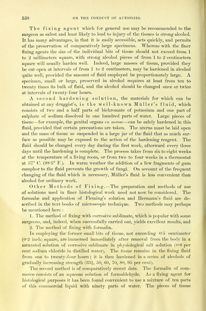 The fixing agent which for general use may be recommended to the surgeon as safest and least likely to lead to injury of the tissues is strong alcohol. It has many advantages, in that it is easily accessible, acts quickly, and permits of the preservation of comparatively large specimens. Whereas with the finer fixing agents the size of the individual bits of tissue should not exceed from 1 to 2 millimeters square, with strong alcohol pieces of from 1 to 2 centimeters square will usually harden well. Indeed, large masses of tissue, provided they be cut open at intervals of from 1 to 2 centimeters, may be hardened in alcohol quite well, provided the amount of fluid employed be proportionately large. A specimen, small or large, preserved in alcohol requires at least from ten to twenty times its bulk of fluid, and the alcohol should be changed once or twice at intervals of twenty-four hours. A second hardening solution, the materials for which can be obtained at any druggist's, is the well-known Miiller's fluid, which consists of two and a half parts of bichromate of potassium and one part of sulphate of sodium dissolved in one hundred parts of water. Large pieces of tissue—for example, the genital organs en masse—can be safely hardened in this fluid, provided that certain precautions are taken. The uterus must be laid open and the mass of tissue so suspended in a large jar of the fluid that as much sur- face as possible may be exposed to the action of the hardening reagent. The fluid should be changed every day during the fii'st week, afterward every three days until the hardening is complete. The jDrocess takes from six to eight weeks at the temperature of a living room, or from two to four weeks in a thermostat at 37° C. (98'5° F.). In warm weather the addition of a few fragments of gum camphor to the fluid prevents the growth of fungi. On account of the frequent changing of the fluid which is necessary, Miiller's fluid is less convenient than alcohol for ordinary work. Other Methods of Fixing.—The preparation and methods of use of solutions used in finer histological work need not now be considered. The formulae and application of Fleming's solution and Hermann's fluid are de- scribed in the text-books of microscopic technique. Two methods may perhaps be mentioned here : 1. The method of fixing with corrosive sublimate, which is popular with some surgeons, and, indeed, when successfully carried oiit, yields excellent results, and 2. The method of fixing with formalin. In employing the former small bits of tissiie, not exceeding 0*5 centimeter (0*2 inch) square, are immersed immediately after removal from the body in a saturated solution of corrosive sublimate in physiological salt solution (06 per cent sodium chloride in distilled water). The tissue remains in the fixing fluid from one to twenty-four hours; it is then hardened in a series of alcohols of gradually increasing strength (33|^, 50, 60, TO, 80, 95 per cent). The second method is of comparatively recent date. The formalin of com- merce consists of an aqueous solution of formaldehyde. As a fixing agent for histological purposes it has been found convenient to use a mixture of ten parts of this commercial liquid with ninety parts of water. The pieces of tissue