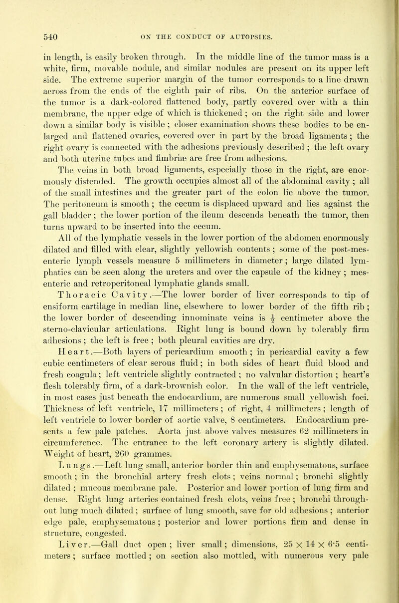 in length, is easily broken througli. In the middle line of the tumor mass is a white, firm, movable nodule, and similar nodules are present on its upper left side. The extreme suj^erior margin of the tumor corresponds to a line drawn across from the ends of the eighth pair of ribs. On the anterior surface of the tumor is a dark-colored llattened body, partly covered over with a thin membrane, the upper edge of which is thickened ; on the right side and lower down a similar body is visible ; closer examination shows these bodies to be en- larged and flattened ovaries, covered over in part by the broad ligaments; the right ovary is connected with the adhesions previously described ; the left ovary and ])oth uterine tubes and fimbriae are free from adhesions. The veins in both broad ligaments, especially those in the right, are enor- mously distended. The growth occupies almost all of the abdominal cavity ; all of the small intestines and the greater part of the colon lie above the tumor. The peritoneum is smooth ; the cecum is displaced upward and lies against the gall bladder; the lower portion of the ileum descends beneath the tumor, then turns upward to be inserted into the cecum. All of the lymphatic vessels in the lower portion of the abdomen enormously dilated and filled with clear, slightly yellowish contents ; some of the post-mes- enteric lymph vessels measure 5 millimeters in diameter; large dilated lym- phatics can be seen along the ureters and over the capsule of the kidney ; mes- enteric and retroperitoneal lymphatic glands small. Thoracic Cavity.—The lower border of liver corresponds to tip of ensiform cartilage in median line, elsewhere to lower border of the fifth rib ; the lower border of descending innominate veins is ^ centimeter above the sterno-clavicular articulations. Right lung is bound down by tolerably firm adhesions ; the left is free ; both pleural cavities are dry. Heart.—Both layers of pericardium smooth ; in pericardial cavity a few cubic centimeters of clear serous fluid; in both sides of heart fluid blood and fresh coagula; left ventricle slightly contracted ; no valvular distortion ; heart's flesh tolerably firm, of a dark-brownish color. In the wall of the left ventricle, in most cases just beneath the endocardium, are numerous small yellowish foci. Thickness of left ventricle, 17 millimeters ; of right, 4 millimeters ; length of left ventricle to lower border of aortic valve, 8 centimeters. Endocardium pre- sents a few pale patches. Aorta just above valves measures 02 millimeters in circumference. The entrance to the left coronary artery is slightly dilated. Weight of heart, 260 grammes. Lungs.—Left lung small, anterior border thin and emphysematous, surface smooth ; in the bronchial artery fresh clots ; veins normal; bronchi slightly dilated ; mucous memln-ane pale. Posterior and lower portion of lung firm and dense. Right lung arteries contained fresh clots, veins free ; bronchi through- out lung much dilated ; surface of lung smooth, save for old adhesions ; anterior edge pale, emphysematous; posterior and lower portions firm and dense in structure, congested. Liver.—Grail duct open; liver small; dimensions, 25x14x6-5 centi- meters ; surface mottled ; on section also mottled, with numerous very pale
