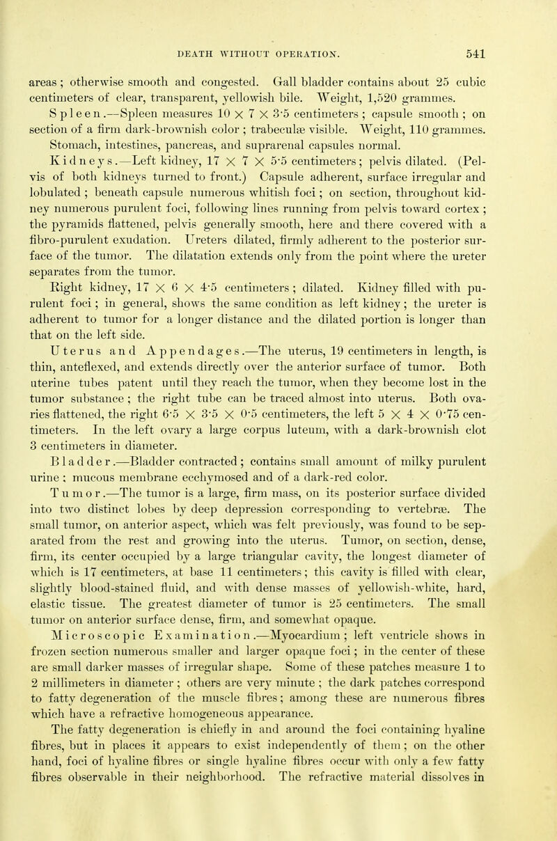 areas ; otherwise smooth and congested. Gall bladder contains about 25 cubic centimeters of clear, transparent, yellowish bile. Weight, 1,520 grammes. Spleen.—Spleen measures 10 x 7 X 3'5 centimeters ; capsule smooth ; on section of a firm dark-brownish color ; trabecule visible. Weight, 110 grammes. Stomach, intestines, pancreas, and suprarenal capsules normal. Kidneys.—Left kidney, 17 X 7 X 5-5 centimeters; pelvis dilated. (Pel- vis of both kidneys turned to front.) Capsule adherent, surface irregular and lobulated ; beneath capsule numerous whitish foci; on section, throughout kid- ney numerous purulent foci, following lines running from pelvis toward cortex ; the pyramids flattened, pelvis generally smooth, here and there covered with a fibro-purulent exudation. Ureters dilated, firmly adherent to the posterior sur- face of the tumor. The dilatation extends only from the point where the ureter separates from the tumor. Right kidney, 17 X 6 X 4-5 centimeters ; dilated. Kidney filled with pu- rulent foci; in general, shows the same condition as left kidney; the ureter is adherent to tumor for a longer distance and the dilated portion is longer than that on the left side. Uterus and Appendages.—The uterus, 19 centimeters in length, is thin, anteflexed, and extends directly over the anterior surface of tumor. Both uterine tubes patent until they reach the tumor, when they become lost in the tumor substance ; the right tube can be traced almost into uterus. Both ova- ries flattened, the right 6-5 X 3*5 X 0'5 centimeters, the left 5 X 4 X 0-75 cen- timeters. In the left ovary a large corpus luteum, with a dark-brownish clot 3 centimeters in diameter. Bladder.—Bladder contracted ; contains small amount of milky purulent urine : mucous membrane ecchymosed and of a dark-red color. Tumor.—The tumor is a large, firm mass, on its posterior surface divided into two distinct lobes by deep depression corresponding to vertebrte. The small tumor, on anterior aspect, which was felt previously, was found to be sep- arated from the rest and growing into the uterus. Tumor, on section, dense, firm, its center occupied by a large triangular cavity, the longest diameter of which is 17 centimeters, at base 11 centimeters; this cavity is filled with clear, slightly blood-stained fluid, and with dense masses of yellowish-white, hard, elastic tissue. The greatest diameter of tumor is 25 centimeters. The small tumor on anterior surface dense, firm, and somewhat opaque. Microscopic Examination .—Myocardium ; left ventricle shows in frozen section numerous smaller and larger opaque foci; in the center of these are small darker masses of irregular shape. Some of these patches measure 1 to 2 millimeters in diameter ; others are very minute ; the dark patches correspond to fatty degeneration of the muscle fibres; among these are numerous fibres which have a refractive homogeneous appearance. The fatty degeneration is chiefly in and around the foci containing hyaline fibres, but in places it appears to exist independently of them; on the other hand, foci of hyaline fibres or single hyaline fibres occur with only a few fatty fibres observable in their neighborhood. The refractive material dissolves in