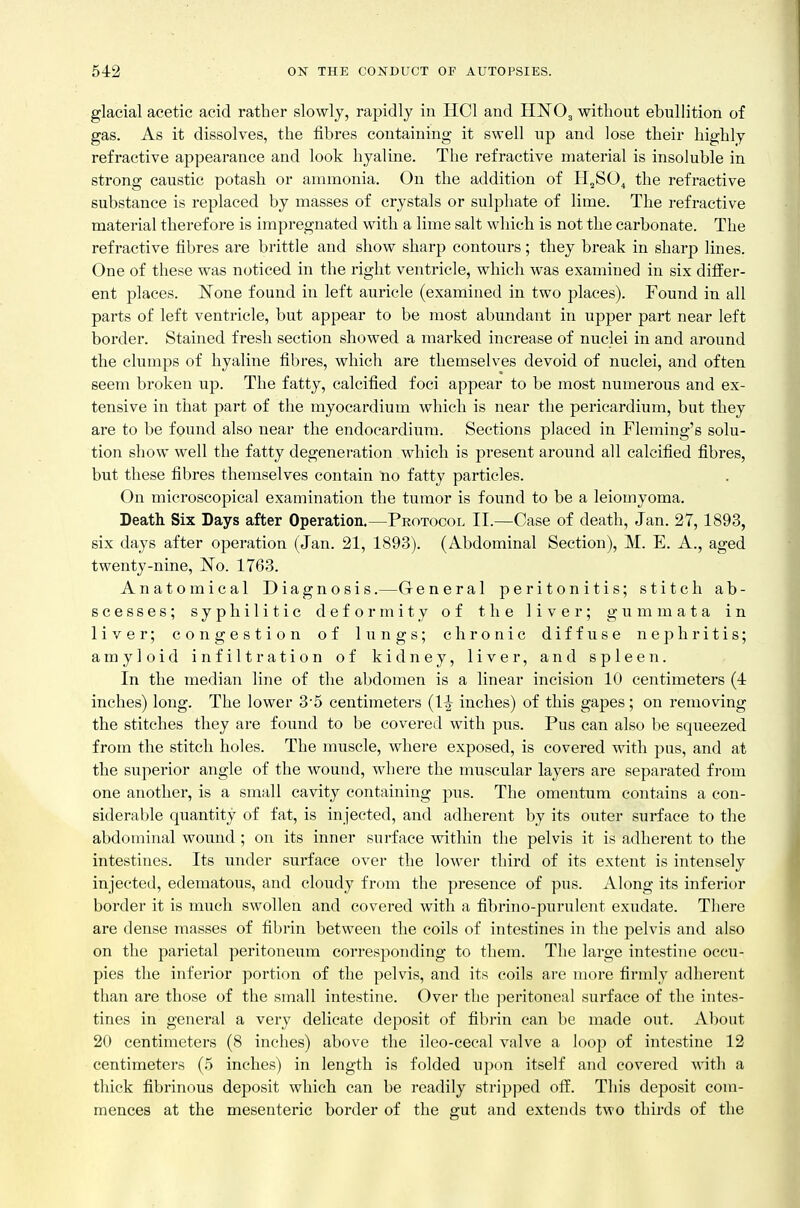glacial acetic acid rather slowly, rapidly in HCl and HNO3 witlaout ebullition of gas. As it dissolves, the fibres containing it swell np and lose their highly refractive appearance and look hyaline. The refractive material is insoluble in strong caustic potash or ammonia. On the addition of H,SO^ the refractive substance is replaced by masses of crystals or sulphate of lime. The refractive material therefore is impregnated with a lime salt which is not the carbonate. The refractive fibres are brittle and show sharp contours; they break in sharp lines. One of these was noticed in the right ventricle, which was examined in six difEer- ent places. 'None found in left auricle (examined in two places). Found in all parts of left ventricle, but appear to be most abundant in upper part near left border. Stained fresh section showed a marked increase of nuclei in and around the clumps of hyaline fibres, which are themselves devoid of nuclei, and often seem broken up. The fatty, calcified foci appear to be most numerous and ex- tensive in that part of the myocardium which is near the pericardium, but they are to be found also near the endocardium. Sections placed in Fleming's solu- tion show well the fatty degeneration which is present around all calcified fibres, but these fibres themselves contain no fatty particles. On microscopical examination the tumor is found to be a leiomyoma. Death Six Days after Operation.—Protocol II.—Case of death, Jan. 27, 1893, six days after operation (Jan. 21, 1893). (Abdominal Section), M. E. A., aged twenty-nine, No. 1763. Anatomical Diagnosis.—General peritonitis; stitch ab- scesses; syphilitic deformity of the liver; gummata in liver; congestion of lungs; chronic diffuse nephritis; amyloid infiltration of kidney, liver, and spleen. In the median line of the abdomen is a linear incision 10 centimeters (4 inches) long. The lower 3'5 centimeters {1^ inches) of this gapes; on removing the stitches they are found to be covered with pus. Pus can also be squeezed from the stitch holes. The muscle, where exposed, is covered with pus, and at the superior angle of the wound, where the muscular layers are separated from one another, is a small cavity containing pus. The omentum contains a con- siderable quantity of fat, is injected, and adherent by its outer surface to the abdominal wound ; on its inner surface within the pelvis it is adherent to the intestines. Its imder surface over the lower third of its extent is intensely injected, edematous, and cloudy from the presence of pus. Along its inferior border it is much swollen and covered with a fibrino-purulent exudate. There are dense masses of fil)rin between the coils of intestines in the pelvis and also on the parietal peritoneum corresponding to them. The large intestine occu- pies the inferior portion of the pelvis, and its coils are more firmly adherent than are those of the small intestine. Over the ]ieritoneal surface of the intes- tines in general a very delicate deposit of fibrin can be made out. About 20 centimeters (8 inches) above the ileo-cecal valve a loop of intestine 12 centimeters (5 inches) in length is folded upon itself and covered with a thick fibrinous deposit which can be readily stripped off. This deposit com- mences at the mesenteric border of the gut and extends two thirds of the