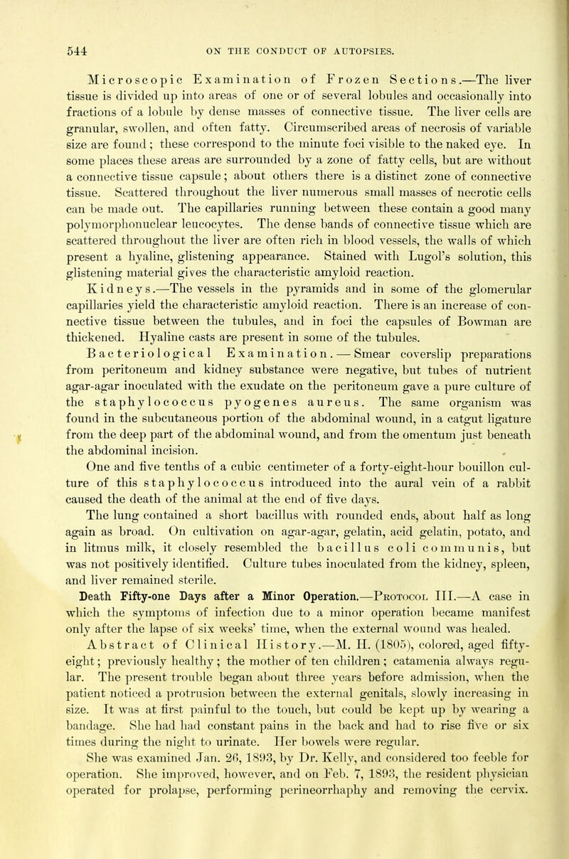 Microscopic Examination of Frozen Sections.—The liver tissue is divided up into areas of one or of several lobules and occasionally into fractions of a lobule by dense masses of connective tissue. The liver cells are granular, swollen, and often fatty. Circumscribed areas of necrosis of variable size are found ; these correspond to the minute foci visible to the naked eye. In some places these areas are surrounded by a zone of fatty cells, but are without a connective tissue capsule; about others there is a distinct zone of connective tissue. Scattered throughout the liver numerous small masses of necrotic cells can be made out. The capillaries running between these contain a good many polymorphonuclear leucocytes. The dense hands of connective tissue which are scattered throughout the liver are often rich in blood vessels, the walls of which present a hyaline, glistening appearance. Stained with Lugol's solution, this glistening material gives the characteristic amyloid reaction. Kidneys.—The vessels in the pyramids and in some of the glomerular capillaries yield the characteristic amyloid reaction. There is an increase of con- nective tissue between the tubules, and in foci the capsules of Bowman are thickened. Hyaline casts are present in some of the tubules. Bacteriological Examination. — Smear coverslip preparations from peritoneum and kidney substance were negative, but tubes of nutrient agar-agar inoculated with the exudate on the peritoneum gave a pure culture of the staphylococcus pyogenes aureus. The same organism was found in the subcutaneous portion of the abdominal wound, in a catgut ligature from the deep part of the abdominal wound, and from the omentum just beneath the abdominal incision. One and five tenths of a cubic centimeter of a forty-eight-hour bouillon cul- ture of this staphylococcus introduced into the aural vein of a rabbit caused the death of the animal at the end of five days. The lung contained a short bacillus with rounded ends, about half as long again as broad. On cultivation on agar-agar, gelatin, acid gelatin, potato, and in litmus milk, it closely resembled the bacillus c o 1 i communis, but was not positively identified. Culture tubes inoculated from the kidney, spleen, and liver remained sterile. Death Fifty-one Days after a Minor Operation.—Protocol III.—A case in which tlie symptoms of infection due to a minor operation became manifest only after the lapse of six weeks' time, when the external wound was healed. Abstract of Clinical History.—M. H. (1805), colored, aged fifty- eight ; previously healthy; the mother of ten children; catamenia always regu- lar. The present trouble began about three years before admission, when the patient noticed a protrusion between the external genitals, slowly increasing in size. It was at first painful to the touch, but could be kept up by wearing a bandage. She had had constant pains in the back and had to rise five or six times during the night to urinate. Her l)owels were regular. She was examined Jan. 26,1893, by Dr. Kelly, and considered too feeble for operation. She improved, however, and on Feb. 7, 1893, the resident physician operated for prolapse, performing perineorrhaphy and removing the cervix.