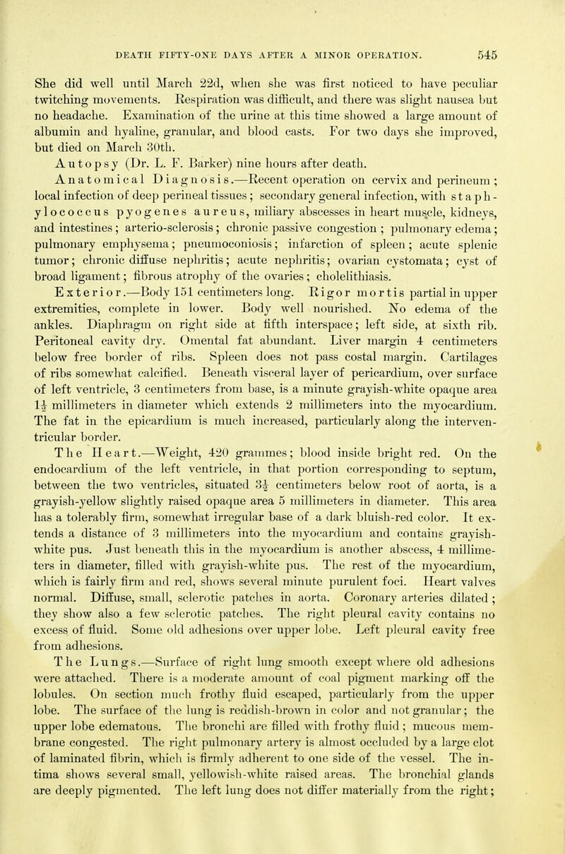She did well until March 22d, when she was first noticed to have peculiar twitching movements. Respiration was difficult, and there was slight nausea but no headache. Examination of the urine at this time showed a large amount of albumin and hyaline, granular, and blood casts. For two days she improved, but died on March 30th. Autopsy (Dr. L. F. Barker) nine hours after death. Anatomical Diagnosis.—Recent operation on cervix and perineum ; local infection of deep perineal tissues; secondary general infection, with staph- ylococcus pyogenes aureus, miliary abscesses in heart musjcle, kidneys, and intestines ; arterio-sclerosis ; chronic passive congestion ; pulmonary edema; pulmonary emphysema; pneumoconiosis; infarction of spleen ; acute splenic tumor; chronic diffuse nephritis; acute nephritis; ovarian cystomata; cyst of broad ligament; fibrous atrophy of the ovaries ; cholelithiasis. Exterior.—Body 151 centimeters long. Rigor mortis partial in upper extremities, complete in lower. Body well nourished. No edema of the ankles. Diaphragm on right side at fifth interspace; left side, at sixth rib. Peritoneal cavity dry. Omental fat abundant. Liver margin 4 centimeters below free border of ribs. Spleen does not pass costal margin. Cartilages of ribs somewhat calcified. Beneath visceral layer of pericardium, over surface of left ventricle, 3 centimeters from base, is a minute grayish-white opaque area 1^ millimeters in diameter which extends 2 millimeters into the myocardium. The fat in the epicardium is much increased, particularly along the interven- tricular border. T h e Heart.—Weight, 420 grammes; blood inside bright red. On the endocardium of the left ventricle, in that portion corresponding to septum, between the two ventricles, situated 3^ centimeters below root of aorta, is a grayish-yellow slightly raised ojiaque area 5 millimeters in diameter. This area has a tolerably firm, somewhat irregular base of a dark bluish-red color. It ex- tends a distance of 3 millimeters into the myocardium and contains grayish- white pus. Just beneath this in the myocardium is another abscess, 4 millime- ters in diameter, filled with grayish-white pus. The rest of the myocardium, which is fairly firm and red, shows several minute purulent foci. Heart valves normal. Diffuse, small, sclerotic patches in aorta. Coronary arteries dilated ; they show also a few sclerotic patches. The right pleural cavity contains no excess of fluid. Some old adhesions over upper lobe. Left pleural cavity free from adhesions. The Lungs.—Sixrface of right lung smooth except where old adhesions were attached. There is a moderate amount of coal pigment marking off the lobules. On section much frothy fluid escaped, particularly fi'om the upper lobe. The surface of the lung is reddish-brovm in color and not granular; the upper lobe edematous. Tlie bronchi are filled with frothy fluid ; mucous mem- brane congested. The riglit pulmonary artery is almost occluded by a large clot of laminated fibrin, which is firmly adherent to one side of the vessel. The in- tima shows several small, yellowish-white raised areas. The bronchial glands are deeply pigmented. The left lung does not differ materially from the right;