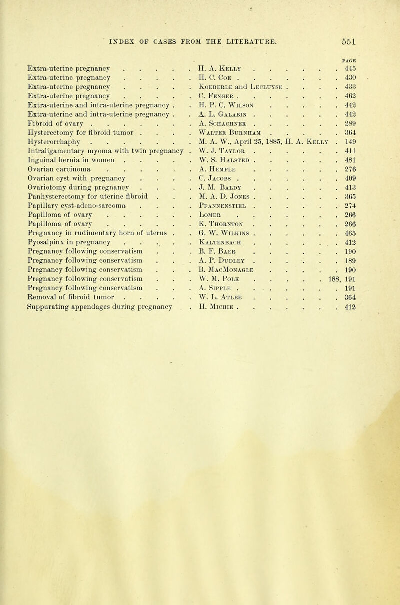 PAGE Extra-uterine pregnancy H. A. Kelly 445 Extra-uterine pregnancy H. C. Coe 430 Extra-uterine pregnancy . . . . . Koeberle and Leclutse .... 433 Extra-uterine pregnancy C. Penger 462 Extra-uterine and intra-uterine pregnancy . . H. P. C. Wilson 442 Extra-uterine and intra-uterine pi-egnancy . . A. L. Galabin 442 Fibroid of ovary A. Schaohner 289 Hysterectomy for fibroid tumor .... Walter Burnham 364 Hysterorrhaphy M. A. W., April 25, 1885, H. A. Kelly . 149 Intraligamentary myoma with twin pregnancy . W. J. Taylor 411 Inguinal hernia in women W. S. Halsted 481 Ovarian carcinoma A. Hemple 276 Ovarian cyst with pregnancy . . . . C. Jacobs 409 Ovariotomy during pregtumcy . . . . J. M. Baldy 413 Panhysterectomy for uterine fibroid . . . M. A. D. Jones 365 Papillary cyst-adeno-sarcoma .... Pfannenstiel 274 Papilloma of ovary Lomer 266 Papilloma of ovary K. Thornton 266 Pregnancy in rudimentary horn of uterus . . G. W. Wilkins 465 Pyosalpinx in pregnancy ..... Kaltenbach 412 Pregnancy following conservatism . . . B. F. Baer 190 Pregnancy following conservatism . . . A. P. Dudley . . . . . . 189 Pregnancy following conservatism . . . B. MacMonagle 190 Pregnancy following conservatism . . . W. M. Polk 188, 191 Pregnancy following conservatism . . .A. Sipple . 191 Removal of fibroid tumor W. L. Atlee 364 Suppurating appendages during pregnancy . H. Michie 412