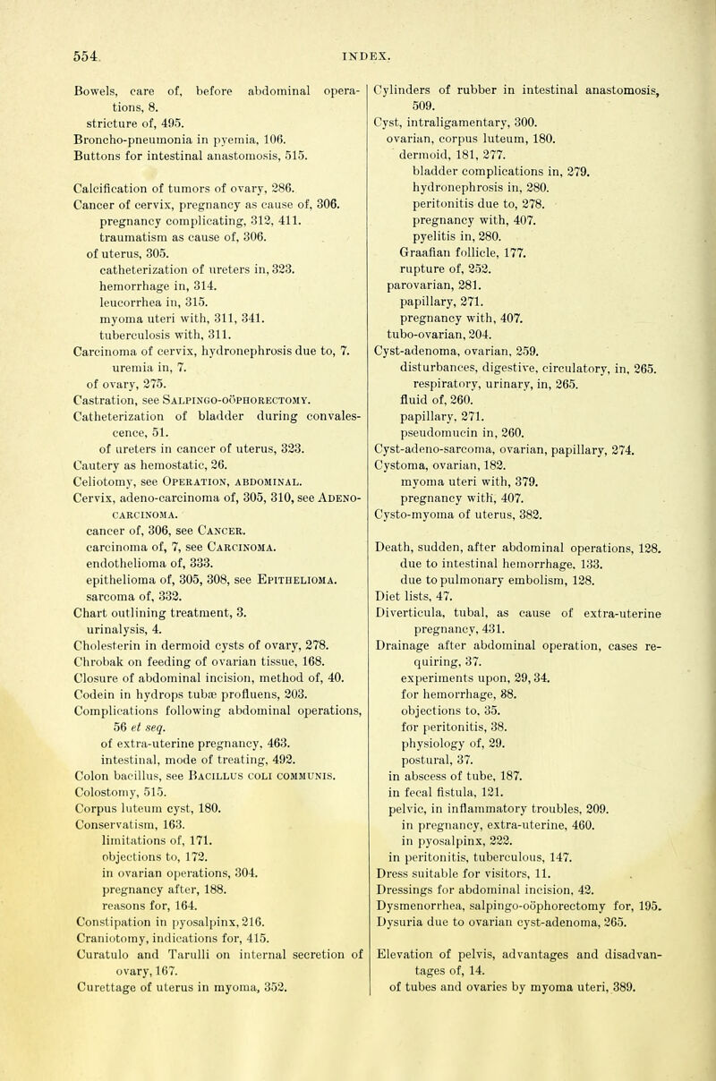 Bowels, care of, before abdominal opera- tions, 8. stricture of, 495. Broncho-pneumonia in pyemia, 106. Buttons for intestinal anastomosis, 515. Calcification of tumors of ovary, 286. Cancer of cervix, pregnancy as cause of, 306. pregnancy complicating, 312, 411. traumatism as cause of, 306. of uterus, 305. catheterization of ureters in, 323. hemorrhage in, 314. leucorrhea in, 315. myoma uteri with, 311, 341. tuberculosis with, 311. Carcinoma of cervix, hydronephrosis due to, 7. uremia in, 7. of ovary, 275. Castration, see Salpingo-oophorectomy. Catheterization of bladder during convales- cence, 51. of ureters in cancer of uterus, 323. Cautery as hemostatic, 26. Celiotomy, see Operation, abdominal. Cervix, adeno-carcinoma of, 305, 310, see Adeno- carcinoma. cancer of, 306, see Cancer. carcinoma of, 7, see Carcinoma. endothelioma of, 333. epithelioma of, 305, 308, see Epithelioma. sarcoma of, 332. Chart outlining treatment, 3. urinalysis, 4. Cholesterin in dermoid cysts of ovary, 278. Chrobak on feeding of ovarian tissue, 168. Closure of abdominal incision, method of, 40. Codein in hydrops tubiB profluens, 203. Complications following abdominal operations, 56 et seq. of extra-uterine pregnancy, 463. intestinal, mode of treating, 492. Colon bacillus, see Bacillus coli communis. Colostomy, 515. Corpus luteuin cyst, 180. Conservatism, 163. limitations of, 171. objections to, 172. in ovarian operations, 304. pregnancy after, 188. reasons for, 164. Constipation in pyosalpinx, 216. Craniotomy, indications for, 415. Curatulo and Tarulli on internal secretion of ovary, 167. Curettage of uterus in myoma, 352. Cylinders of rubber in intestinal anastomosis, 509. Cyst, intraligamentary, 300. ovarian, corpus luteum, 180. dermoid, 181, 277. bladder complications in, 279. hydronephrosis in, 280. peritonitis due to, 278. pregnancy with, 407. pyelitis in, 280. Graafian follicle, 177. rupture of, 252. parovarian, 281. papillary, 271. pregnancy with, 407. tubo-ovarian, 204. Cyst-adenoma, ovarian, 259. disturbances, digestive, circulatory, in, 265. respiratory, urinary, in, 265. fluid of, 260. papillary, 271. pseudomucin in, 260. Cyst-adeno-sarcoma, ovarian, papillary, 274. Cystoma, ovarian, 182. myoma uteri with, 379. pregnancy with, 407. Cysto-myoma of uterus, 382. Death, sudden, after abdominal operations, 128. due to intestinal hemorrhage. 133. due to pulmonary embolism, 128. Diet lists, 47. Diverticula, tubal, as cause of extra-uterine pregnancy, 431. Drainage after abdominal operation, cases re- quiring, 37. experiments upon, 29,34. for hemorrhage, 88. objections to, 35. for peritonitis, 38. physiology of, 29. postural, 37. in abscess of tube, 187. in fecal fistula, 121. pelvic, in inflammatory troubles, 209. in pregnancy, extra-uterine, 460. in pyosalpinx, 222. in peritonitis, tuberculous, 147. Dress suitable for visitors, 11. Dressings for abdominal incision, 42. Dysmenorrhea, salpingo-oophorectomy for, 195. Dysuria due to ovarian cyst-adenoma, 265. Elevation of pelvis, advantages and disadvan- tages of, 14. of tubes and ovaries by myoma uteri, 389.