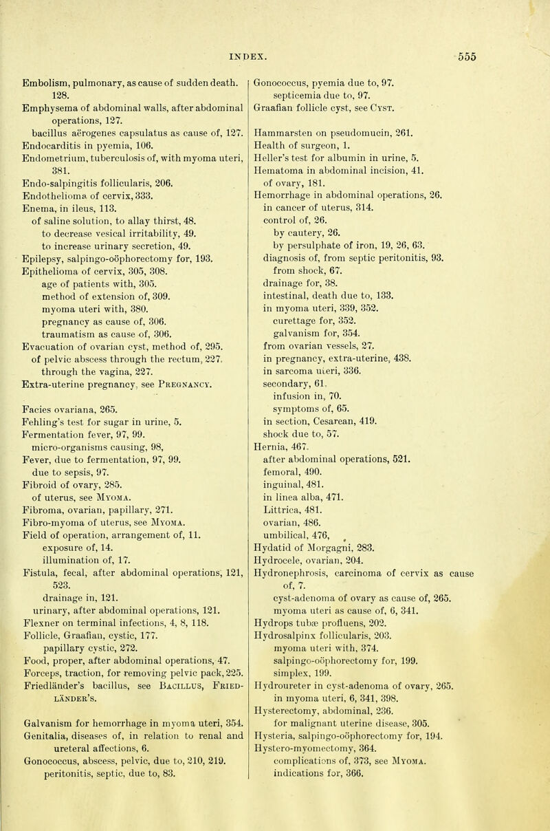 Embolism, pulmonary, as cause of sudden death. 128. Emphysema of abdominal walls, after abdominal operations, 127. bacillus aerogenes capsulatus as cause of, 127. Endocarditis in pyemia, 106. Endometrium, tuberculosis of, with myoma uteri, 381. Endo-salpingitis follicularis, 206. Endothelioma, of cervix, 333. Enema, in ileus, 113. of saline solution, to allay thirst, 48. to decrease vesical irritability, 49. to increase urinary secretion, 49. Epilepsy, salpingo-oophorectomy for, 193. Epithelioma of cervix, 305, 308. age of patients with, 305. method of extension of, 309. myoma uteri with, 380. pregnancy as cause of, 306. traumatism as cause of, 306. Evacuation of ovarian cyst, method of, 295. of pelvic abscess through the rectum, 227, through the vagina, 227. Extra-uterine pregnancy, see Pregnancy. Facies ovariana, 265. Fehling's test for sugar in urine, 5. Fermentation fever, 97, 99. micro-organisms causing, 98, Fever, due to fermentation, 97, 99. due to sepsis, 97. Fibroid of ovary, 285. of uterus, see Myoma. Fibroma, ovarian, papillary, 271. Fibro-myoma of uterus, see Myoma. Field of operation, arrangement of, 11. exposure of, 14. illumination of, 17. Fistula, fecal, after abdominal operations, 121, 523. drainage in, 121. urinary, after abdominal operations, 121. Flexner on terminal infections, 4, 8, 118. Follicle, Graafian, cystic, 177. papillary cystic, 272. Food, proper, after abdominal operations, 47. Forceps, traction, for removing pelvic pack, 225. Friedliinder's bacillus, see Bacillus, Fried- lander's. Galvanism for hemorrhage in myoma uteri, 354. Genitalia, diseases of, in relation to renal and ureteral affections, 6. Gonococcus, abscess, pelvic, due to, 210, 219. peritonitis, septic, due to, 83. Gonococcus, pyemia due to, 97. septicemia due to, 97. Graafian follicle cyst, see Cyst. Hammarsten on pseudomucin, 261. Health of surgeon, 1. Heller's test for albumin in urine, 5. Hematoma in abdominal incision, 41. of ovary, 181. Hemorrhage in abdominal operations, 26. in cancer of uterus, 314. control of, 26. by cautery, 26. by persulphate of iron, 19, 26, 63. diagnosis of, from septic peritonitis, 93. from shock, 67. drainage for, 38. intestinal, death due to, 133. in myoma uteri, 339, 352. curettage for, 352. galvanism for, 354. from ovarian vessels, 27. in pregnancy, extra-uterine, 438. in sarcoma uLeri, 336. secondary, 61. infusion in, 70. symptoms of, 65. in section. Cesarean, 419. shock due to, 57. Hernia, 467. after abdominal operations, 521. femoral, 490. inguinal, 481. in linea alba, 471. Littrica, 481. ovarian, 486. umbilical, 476, Hydatid of Morgagni, 283. Hydrocele, ovarian, 204. Hydronephrosis, carcinoma of cervix as cause of, 7. cyst-adenoma of ovary as cause of, 265. myoma uteri as cause of, 6, 341. Hydrops tubas profluens, 202. Hydrosalpinx follicularis, 203. myoma uteri with, 374. salpingo-oophorectomy for, 199. simplex, 199. Ilydroureter in cyst-adenoma of ovary, 265. in myoma uteri, 6, 341, 398. Hysterectomy, abdominal, 236. for malignant uterine disease, 305. Hysteria, salpingo-oophorectomy for, 194. Hystero-myomectomy, 364. complications of, 378, see Myoma. indications for, 366.