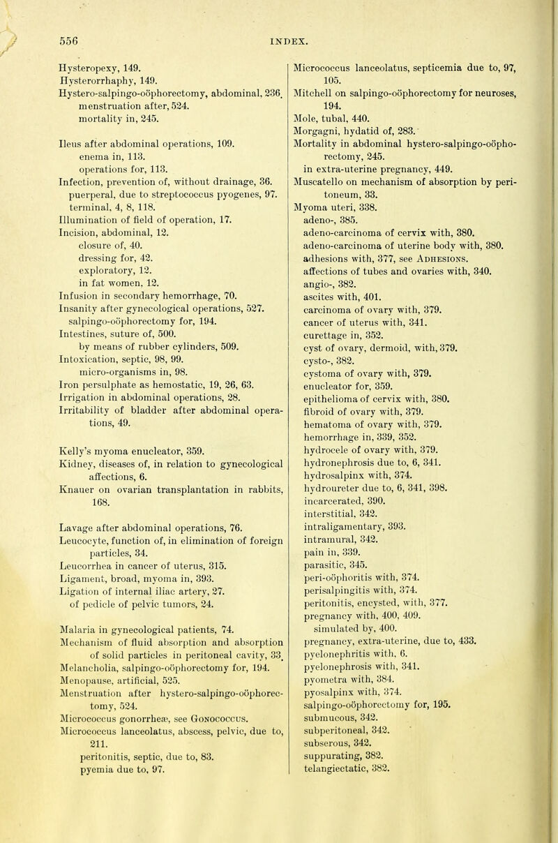 Hysteropexy, 149. Hysterorrhaphy, 149. Hystero-salpingo-oophorectomy, abdominal, 336. menstruation after, 524. mortality in, 245. Ileus after abdominal operations, 109. enema in, 113. operations for, 113. Infection, prevention of, without drainage, 36. puerperal, due to streptococcus pyogenes, 97. terminal. 4, 8, 118. Illumination of field of operation, 17. Incision, abdominal, 13. closure of, 40. dressing for, 42. exploratory, 12. in fat women, 12. Infusion in secondary hemorrhage, 70. Insanity after gynecological operations, 527. salpingo-oophorectomy for, 194. Intestines, suture of, 500. by means of rubber cylinders, 509. Intoxication, septic, 98, 99. micro-organisms in, 98. Iron persulphate as hemostatic, 19, 36, 63. Irrigation in abdominal operations, 28. Irritability of bladder after abdominal opera- tions, 49. Kelly's myoma enucleator, 359. Kidney, diseases of, in relation to gynecological affections, 6. Knauer on ovarian transplantation in rabbits, 168. Lavage after abdominal operations, 76. Leucocyte, function of, in elimination of foreign particles, 34. Leucorrhea in cancer of uterus, 315. Ligament, broad, myoma in, 393. Ligation of internal iliac artery, 27. of pedicle of pelvic tumors, 24. Malaria in gynecological patients, 74. Mechanism of fluid absorption and absorption of solid particles in peritoneal cavity, 33_ Melancholia, salpingo-oophorectomy for, 194. Menopause, artificial, 525. Menstruation after hystero-salpingo-oophorec- tomy, 524. Micrococcus gonorrhea?, see Gonococcus. Micrococcus lanceolatus, abscess, pelvic, due to, 211. peritonitis, septic, due to, 83. pyemia due to, 97. Micrococcus lanceolatus, septicemia due to, 97, 105. Mitchell on salpingo-oophorectomy for neuroses, 194. Mole, tubal, 440. Morgagni, hydatid of, 383. Mortality in abdominal hystero-salpingo-oopho- rectomy, 245. in extra-uterine pregnancy, 449. Muscatello on mechanism of absorption by peri- toneum, 33. Myoma uteri, 338. adeno-, 385. adeno-carcinoma of cervix with, 380. adeno-carcinoma of uterine body with, 380. adhesions with, 377, see Adhesions. affections of tubes and ovaries with, 340. angio-, 382. ascites with, 401. carcinoma of ovary with, 379. cancer of uterus with, 341. curettage in, 353. cyst of ovary, dermoid, with, 379. cysto-, 382. cystoma of ovary with, 379. enucleator for, 359. epithelioma of cervix with, 380. fibroid of ovary with, 379. hematoma of ovary with, 379. hemorrhage in, 339, 353. hydrocele of ovary with, 379. hydronephrosis due to, 6, 341. hydrosalpinx with, 374. hydroureter due to, 6, 341, 398. incarcerated, 390. interstitial, 343. intraligamentary, 393. intramural, 342. pain in, 339. parasitic, 345. peri-oophoritis with, 374. perisalpingitis with, 374. peritonitis, encysted, with, 377. pregnancy with, 400, 409. simulated by, 400. pregnancy, extra-uterine, due to, 438. pyelonephritis with, 6. pyelonephrosis with, 341. pyometra with, 384. pyosalpinx with, 374. salpingo-oophorectomy for, 195, submucous, 342. subperitoneal, 343. subserous, 342. suppurating, 383. telangiectatic, 382,