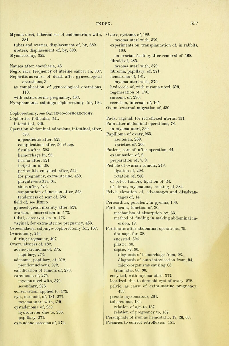 Myoma uteri, tuberculosis of endometrium with, 381. tubes and ovaries, displacement of, by, 389. ureters, displacement of, by, 398. Myomectomy, 355. Nausea after anesthesia, 46. Negro race, frequency of uterine cancer in, 307. Nephritis as cause of death after gynecological operations, 3. as complication of gynecological operations 118. ■with extra-uterine pregnancy, 463. Nymphomania, salpingo-oophoreetomy for, 194. Oophorectomy, see Salpingo-oophorectomy. Oophoritis, follicular, 341. interstitial, 340. Operation, abdominal, adhesions, intestinal, after, 523. appendicitis after, 523 complications after, 56 et seq. fistula after, 523. hemorrhage in, 26. hernia after, 521. irrigation in, 28. peritonitis, encysted, after, 524. for pregnancy, extra-uterine, 450. purgatives after, 81. sinus after, 523. suppuration of incision after, 523. tenderness of scar of, 523. field of, see Field. gynecological, insanity after, 527. ovarian, conservatism in, 173. tubal, conservatism in, 173. vaginal, for extra-uterine pregnancy, 453. Osteomalacia, salpingo-oophorectomy for, 167. Ovariotomy, 246. during pregnancy, 407. Ovary, abscess of, 182. adeno-careinoma of, 275. papillary, 273. adenoma, papillary, of, 272. pseudomucinous, 272. calcification of tumors of, 286. carcinoma of, 275. myoma uteri with, 379. secondary, 276. conservatism applied to, 173. cyst, dermoid, of, 181, 277. myoma uteri with, 379. cystadenoma of, 259. hydroureter due to, 265. papillary, 271. cyst-adeno-sarcoma of, 274. Ovary, cystoma of, 183. myoma uteri with, 379. experiments on transplantation of, in rabbits, 168. on ovarian feeding after removal of, 168. fibroid of, 285. myoma uteri with, 379. fibroma, papillary, of, 271. hematoma of, 181. myoma uteri with, 379. hydrocele of, with myoma uteri, 379. regeneration of, 170. sarcoma of, 290. secretion, internal, of, 165. Ovum, external migration of, 430. Pack, vaginal, for retroflexed uterus, 151. Pain after abdominal operations, 78. in myoma uteri, 339. Papilloma of ovary, 265. ascites in, 269. varieties of, 266. Patient, care of, after operation, 44. examination of, 2. preparation of, 7, 9. Pedicle of ovarian tumors, 248. ligation of, 298. rotation of, 250. of pelvic tumors, ligation of, 24. of uterus, myomatous, twisting of, 384. Pelvis, elevation of, advantages and disadvan- tages of, 14. Pericarditis, purulent, in pyemia, 106. Peritoneum, function of, 30. mechanism of absorption by, 33. method of finding in making abdominal in- cision, 12. Peritonitis after abdominal operations, 79. drainage for, 38. encysted, 524. plastic, 80. septic, 82, 90. diagnosis of hemorrhage from, 93. diagnosis of auto-intoxication from, 94. micro-organisms causing, 83. traumatic, 80, 90. encysted, with myoma uteri, 377. localized, due to dermoid cyst of ovary, 278. pelvic, as cause of extra-uterine pregnancy, 433. pseudo-myxomatous, 264. tuberculous, 134. relation of age to, 137. relation of pregnancy to, 137. Persulphate of iron as hemostatic, 19, 26, 63. Pessaries to correct retroflexion, 151.