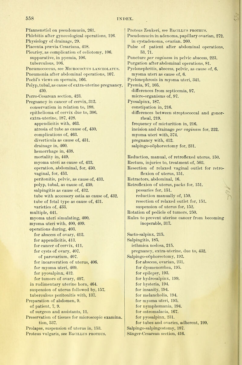 Pfannenstiel on psendomucin, 261. Phlebitis after gynecological operations, 126. Physiology of drainage, 29. Placenta prrevia Cesariana, 418. Pleurisy, as complication of celiotomy, 106. suppurative, in pyemia, 106. tuberculous, 106. Pneumococcus, see Micrococcus lanceolatus. Pneumonia after abdominal operations, 107. Poehl's views on spermin, 166. Polyp, tubal, as cause of extra-uterine pregnancy, 430. Porro-Cesarean section, 423. Pregnancy in cancer of cervix, 812. conservatism in relation to, 188. epithelioma of cervix due to, 306. extra-uterine, 187, 428. appendicitis with, 463. atresia of tube as cause of, 430. complications of, 463. diverticula as cause of, 431. drainage in, 460. hemorrhage in, 438. mortality in, 449. myoma uteri as cause of, 433. operation, abdominal, for, 450. vaginal, for, 453. peritonitis, pelvic, as cause of, 433. polyp, tubal, as cause of, 430. salpingitis as cause of, 432. tube with accessory ostia as cause of, 432. tube of fetal type as cause of, 431. varieties of, 433. multiple, 441. myoma uteri simulating, 400. myoma uteri with, 400, 409. operations during, 403. for abscess of ovary, 412. for appendicitis, 413. for cancer of cervix, 411. for cysts of ovary, 407. of parovarium, 407. for incarceration of uterus, 406. for myoma uteri, 409. for pyosalpinx, 412. for tumors of ovary, 407. in rudimentary uterine horn, 464. suspension of uterus followed by, 157. tuberculous peritonitis with, 137. Preparation of abdomen, 9. of patient, 7, 9. of surgeon and assistants, 11. Preservation of tissues for microscopic examina. tion, 537. Prolapse, suspension of uterus in, 153. Proteus vulgaris, see Bacillus proteus. Proteus Zenkeri, see Bacillus proteus. Pseudomucin in adenoma, papillary ovarian, 272. in cystadenoma, ovarian, 260. Pulse of patient after abdominal operations, 53, 71. Puncture per vaginam in pelvic abscess, 223. Purgation after abdominal operations, 81. Pyelonephritis, abscess, pelvic, as cause of, 6. myoma uteri as cause of, 6. Pyelonephrosis in myoma uteri, 341. Pyemia, 97, 105. differences from septicemia, 97. micro-organisms of, 97. Pyosalpinx, 187. constipation in, 216. differences between streptococcal and gonor- rheal, 219. frequency of micturition in, 216. incision and drainage per vaginam for, 222. myoma uteri with, 374. pregnancy with, 412. salpingo-oophorectomy for, 231. Reduction, manual, of retroflexed uterus, 150. Rectum, injuries to, treatment of, 503. Resection of relaxed vaginal outlet for retro- flexion of uterus, 151. Retractors, abdominal, 16. Retroflexion of uterus, packs for, 151. pessaries for, 151. reduction manually of, 150. resection of relaxed outlet for, 151. suspension of uterus for, 152. Rotation of pedicle of tumors, 250. Rules to prevent uterine cancer from becoming inoperable, 317. Sacto-salpinx, 215. Salpingitis, 185. isthmica nodosa, 215. pregnancy, extra-uterine, due to, 432. Salpingo-oophorectomy, 192. for abscess, ovarian, 231. for dysmenorrhea, 195. for epilepsy, 193. for hydrosalpinx, 199. for hysteria, 194. for insanity, 194. for melancholia, 194. for myoma uteri, 195. for nymphomania, 194. for osteomalacia, 167. for pyosalpinx, 231. for tubes and ovaries, adherent, 199. Salpingo-salpingostomy, 187. Sanger-Cesarean section, 416.