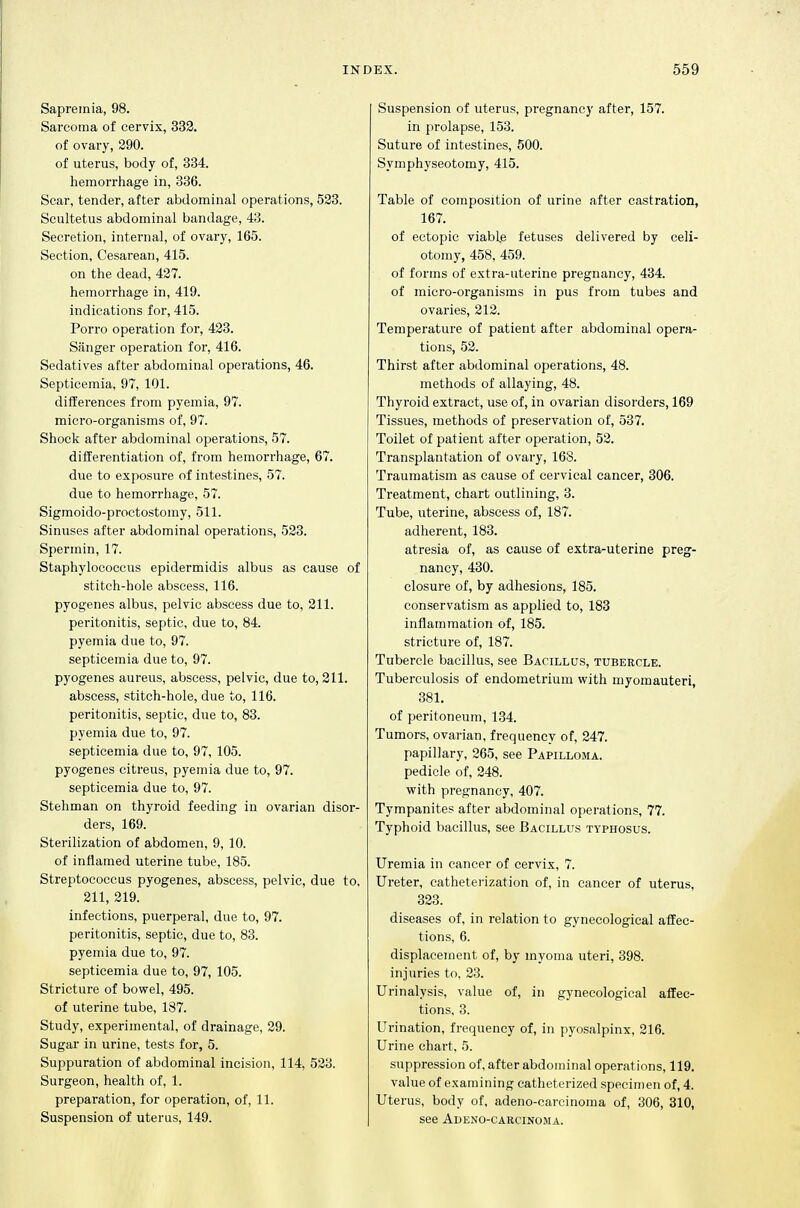 Sapreinia, 98. Sarcoma of cervix, 332. of ovary, 290. of uterus, body of, 334. hemorrhage in, 336. Scar, tender, after abdominal operations, 523. Scultetus abdominal bandage, 43. Secretion, internal, of ovary, 165. Section, Cesarean, 415. on the dead, 427. hemorrhage in, 419. indications for, 415. Porro operation for, 423. Sanger operation for, 416. Sedatives after abdominal operations, 46. Septicemia, 97, 101. differences from pyemia, 97. micro-organisms of, 97. Shock after abdominal operations, 57. differentiation of, from hemorrhage, 67. due to exposure of intestines, 57. due to hemorrhage, 57. Sigmoido-proctostomy, 511. Sinuses after abdominal operations, 523. Spermin, 17. Staphylococcus epidermidis albus as cause of stitch-hole abscess, 116. pyogenes albus, pelvic abscess due to, 211. peritonitis, septic, due to, 84. pyemia due to, 97. septicemia due to, 97. pyogenes aureus, abscess, pelvic, due to, 211. abscess, stitch-hole, due to, 116. peritonitis, septic, due to, 83. pyemia due to, 97. septicemia due to, 97, 105. pyogenes citreus, pyemia due to, 97. septicemia due to, 97. Stehman on thyroid feeding in ovarian disor- ders, 169. Sterilization of abdomen, 9, 10. of inflamed uterine tube, 185. Streptococcus pyogenes, abscess, pelvic, due to, 211, 219. infections, puerperal, due to, 97. peritonitis, septic, due to, 83. pyemia due to, 97. septicemia due to, 97, 105. Stricture of bowel, 495. of uterine tube, 187. Study, experimental, of drainage, 29. Sugar in urine, tests for, 5. Suppuration of abdominal incision, 114, 523. Surgeon, health of, 1. preparation, for operation, of, 11. Suspension of uterus, 149. Suspension of uterus, pregnancy after, 157. in prolapse, 153. Suture of intestines, 500. Symphyseotomy, 415. Table of composition of urine after castration, 167. of ectopic viable fetuses delivered by celi- otomy, 458, 459. of forms of extra-uterine pregnancy, 434. of micro-organisms in pus from tubes and ovaries, 212. Temperature of patient after abdominal opera- tions, 52. Thirst after abdominal operations, 48. methods of allaying, 48. Thyroid extract, use of, in ovarian disorders, 169 Tissues, methods of preservation of, 537. Toilet of patient after operation, 52. Transplantation of ovary, 168. Traumatism as cause of cervical cancer, 306. Treatment, chart outlining, 3. Tube, uterine, abscess of, 187. adherent, 183. atresia of, as cause of extra-uterine preg- nancy, 430. closure of, by adhesions, 185. conservatism as applied to, 183 inflammation of, 185. stricture of, 187. Tubercle bacillus, see Bacillus, tubercle. Tuberculosis of endometrium with myomauteri, 381. of peritoneum, 134. Tumors, ovarian, frequency of, 247. papillary, 265, see Papilloma. pedicle of, 248. with pregnancy, 407. Tympanites after abdominal operations, 77. Typhoid bacillus, see Bacillus typhosus. Uremia in cancer of cervix, 7. Ureter, catheterization of, in cancer of uterus, 323. diseases of, in relation to gynecological affec- tions, 6. displacement of, by myoma uteri, 398. injuries to. 23. Urinalysis, value of, in gynecological affec- tions, 3. Urination, frequency of, in pyosalpinx, 216. Urine chart, 5. suppression of, after abdominal operations, 119. value of examining catheterized specimen of, 4. Uterus, body of, adeno-carcinoma of, 306, 310, see Adeno-carcinOiMa.