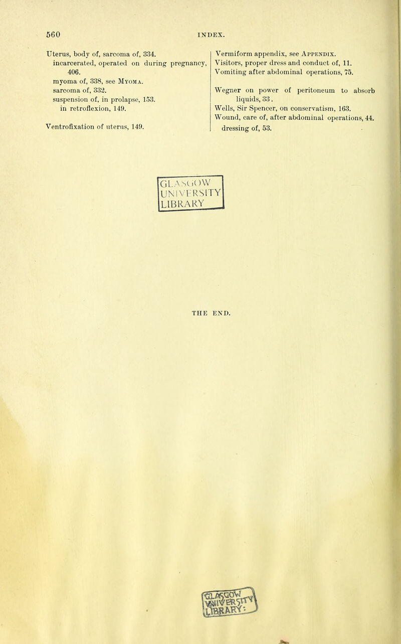 Uterus, body of, sarcoma of, 334. incarcerated, operated on during pregnancy, 406. myoma of, 338, see Myoma. sarcoma of, 332. suspension of, in prolapse, 153. in retroflexion, 149. Ventrofixation of uterus, 149. Vermiform appendix, see Appendix. Visitors, proper dress and conduct of, 11. Vomiting after abdominal operations, 75. Wegner on power of peritoneum to absorb liquids, 33. Wells, Sir Spencer, on conservatism, 163. Wound, care of, after abdominal operations, 44. dressing of, 53. GLASC)C)W UNiVFRSlTY LIBRARY _ THE END.