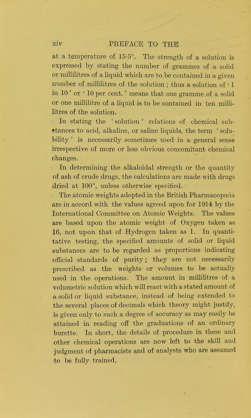 at a temperature of 15-5°. The strength of a solution is expressed by stating the number of grammes of a solid or milHHtres of a liquid which are to be contained in a given number of millilitres of the solution ; thus a solution of ' 1 in 10' or ' 10 per cent.' means that one gramme of a soUd or one millilitre of a liquid is to be contained in ten milli- litres of the solution. ' In stating the ' solution' relations of chemical sub- stances to acid, alkaline, or saline liquids, the term ' solu- bility ' is necessarily sometimes used in a general sense irrespective of more or less obvious concomitant chemical changes. I In determining the alkaloidal strength or the quantity of ash of crude drugs, the calculations are made with drugs dried at 100°, unless otherwise specified. 1 The atomic weights adopted in the British Pharmacopoeia are in accord with the values agreed upon for 1914 by the International Committee on Atomic Weights. The values are based upon the atomic weight of Oxygen taken as 16, not upon that of Hydrogen taken as 1. In quanti- tative testing, the specified amounts of soHd or liquid substances are to be regarded as proportions indicating official standards of purity; they are not necessarily prescribed as the weights or volumes to be actually used in the operations. The amount in millilitres of a volumetric solution which will react with a stated amount of a solid or liquid substance, instead of being extended to the several places of decimals which theory might justify, is given only to such a degree of accuracy as may easily be attained in reading ofi the graduations of an ordinary burette. In short, the details of procedure in these and other chemical operations are now left to the skill and judgment of pharmacists and of analysts who are assumed to be fully trained.