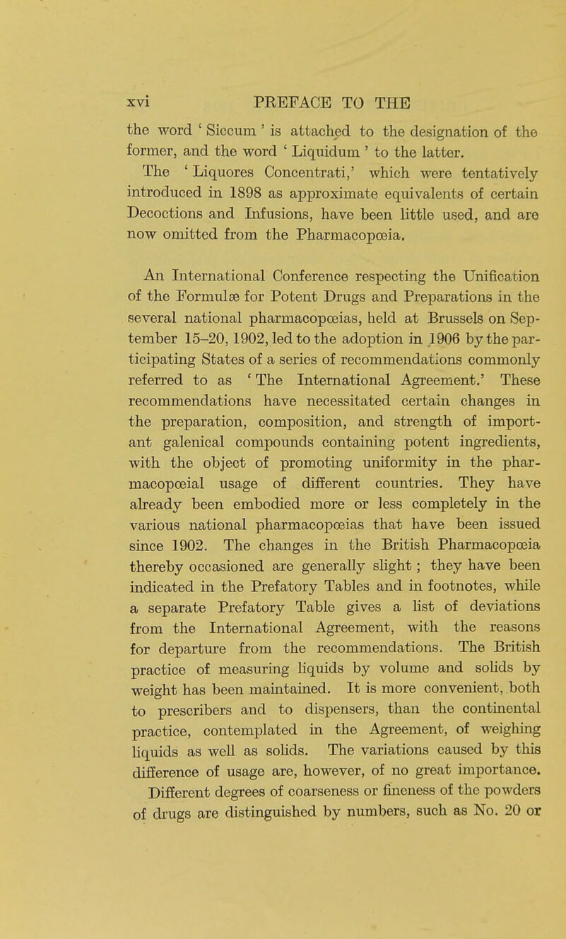 the word ' Siccum ' is attached to the designation of the former, and the word ' Liquidum ' to the latter. The ' Liquores Concentrati,' which were tentatively introduced in 1898 as approximate equivalents of certain Decoctions and Infusions, have been little used, and are now omitted from the Pharmacopoeia. All International Conference respecting the Unification of the Formulae for Potent Drugs and Preparations in the several national pharmacopoeias, held at Brussels on Sep- tember 15-20,1902, led to the adoption in ,1906 by the par- ticipating States of a series of recommendations commonly referred to as ' The International Agreement.' These recommendations have necessitated certain changes in the preparation, composition, and strength of import- ant galenical compounds containing potent ingredients, with the object of promoting uniformity in the phar- macopceial usage of different countries. They have already been embodied more or less completely in the various national pharmacopoeias that have been issued since 1902. The changes in the British Pharmacopoeia thereby occasioned are generally slight; they have been indicated in the Prefatory Tables and in footnotes, while a separate Prefatory Table gives a list of deviations from the International Agreement, with the reasons for departure from the recommendations. The British practice of measuring liquids by volume and soKds by weight has been maintained. It is more convenient, both to prescribers and to dispensers, than the continental practice, contemplated in the Agreement, of weighing liquids as well as solids. The variations caused by this difference of usage are, however, of no great importance. Different degrees of coarseness or fineness of the powders of drugs are distinguished by numbers, such as No. 20 or