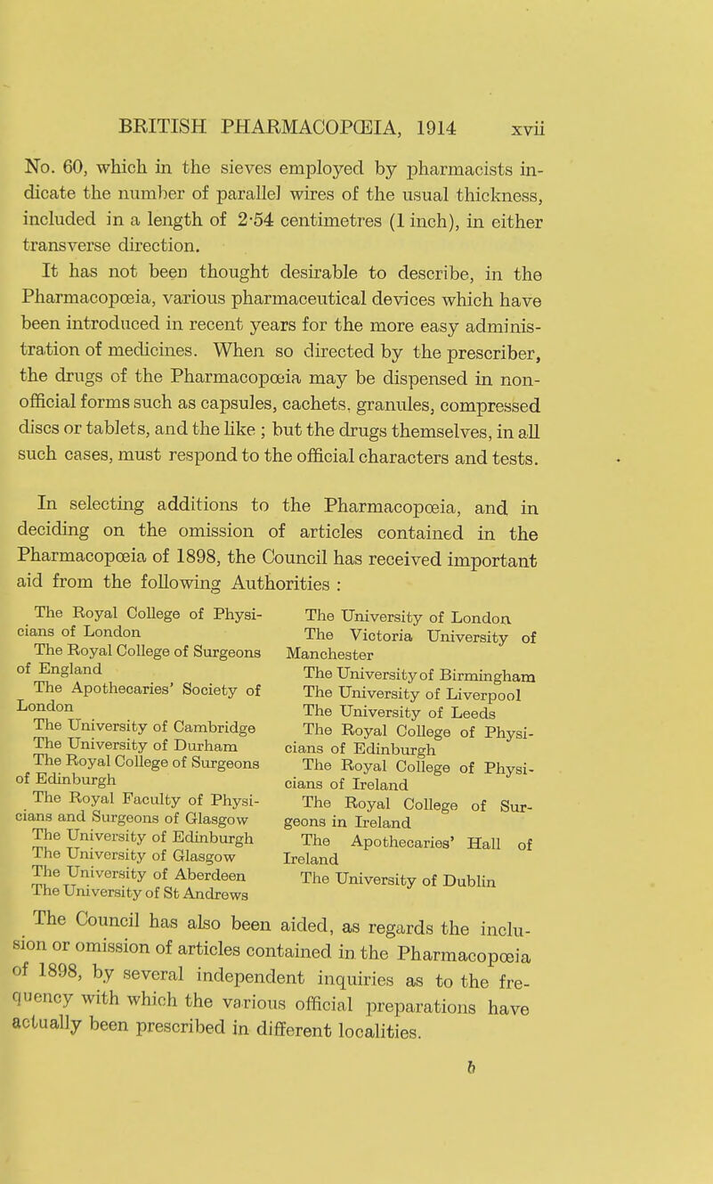 No. 60, which in the sieves employed by pharmacists in- dicate the number of parallel wires of the usual thickness, included in a length of 2-54 centimetres (1 inch), in either transverse direction. It has not been thought desirable to describe, in the Pharmacopoeia, various pharmaceutical devices which have been introduced in recent years for the more easy adminis- tration of medicines. When so directed by the prescriber, the drugs of the Pharmacopoeia may be dispensed in non- official forms such as capsules, cachets, granules, compressed discs or tablets, and the hke ; but the drugs themselves, in all such cases, must respond to the official characters and tests. In selecting additions to the Pharmacopoeia, and, in deciding on the omission of articles contained in the Pharmacopoeia of 1898, the Council has received important aid from the following Authorities : The Royal CoUege of Physi- The University of London cians of London The Victoria University of The Royal College of Surgeons Manchester of England The University of Birmingham The Apothecaries' Society of The University of Liverpool ^o^^on The University of Leeds The University of Cambridge The Royal College of Physi- The University of Durham cians of Edinburgh The Royal College of Surgeons The Royal College of Physi- of Edinburgh cians of Ireland The Royal Faculty of Physi- The Royal College of Sur- cians and Surgeons of Glasgow geons in Ireland The University of Edinburgh The Apothecaries' Hall of Ihe University of Glasgow Ireland The University of Aberdeen The University of Dublin Ihe University of St Andrews The Council has also been aided, as regards the inclu- sion or omission of articles contained in the Pharmacopoeia of 1898, by several independent inquiries as to the fre- quency with which the various official preparations have actually been prescribed in different localities. b
