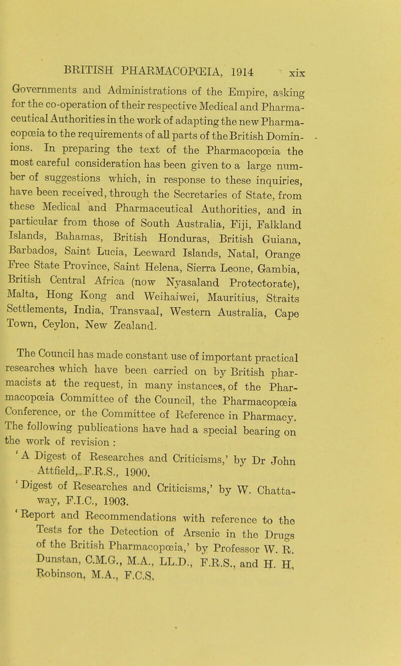 Governments and Administrations of the Empire, asking for the co-operation of their respective Medical and Pharma- ceutical Authorities in the work of adapting the new Pharma- copoeia to the requirements of aU parts of the British Domin- - ions. In preparing the text of the Pharmacopoeia the most careful consideration has been given to a large num- ber of suggestions which, in response to these inquiries, have been received, through the Secretaries of State, from these Medical and Pharmaceutical Authorities, and in particular from those of South Australia, Fiji, Falkland Islands, Bahamas, British Honduras, British Guiana, Barbados, Saint Lucia, Leeward Islands, Natal, Orange Free State Province, Saint Helena, Sierra Leone, Gambia, British Central Africa (now Nyasaland Protectorate), Malta, Hong Kong and Weihaiwei, Mauritius, Straits Settlements, India, Transvaal, Western Austraha, Cape Town, Ceylon, New Zealand. The Council has made constant use of important practical researches which have been carried on by British phar- macists at the request, in many instances, of the Phar- macopoeia Committee of the Council, the Pharmacopoeia Conference, or the Committee of Reference in Pharmacy. The following pubhcations have had a special bearing on the work of revision : ' A Digest of Researches and Criticisms,' by Dr John Attfield, F.R.S., 1900. ' Digest of Researches and Criticisms,' by W. Chatta^ way, F.I.C., 1903. 'Report and Recommendations with reference to the Tests for the Detection of Arsenic in the Drugs of the British Pharmacopoeia,' by Professor W. R Dunstan, C.M.G., M.A., LL.D., F.R.S., and H. Robinson, M.A., F.C.S,