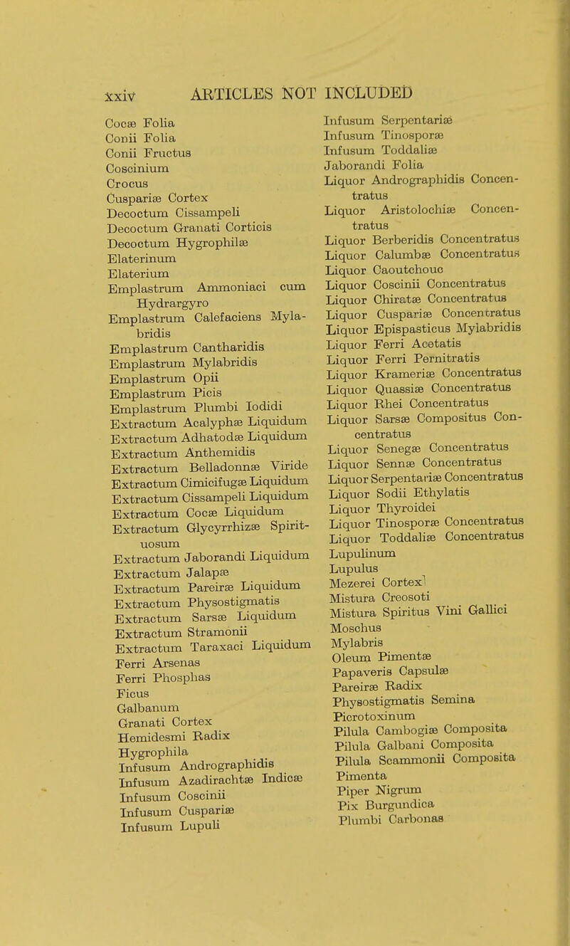 ARTICLES NOT INCLUDED Cocse Folia Conii Folia Conii FructuB Coscinivim Crocus Cusparise Cortex Decoctum Cissampeli Decoctum Granati Corticis Decoctum Hygrophilse Elateriinxtn Elateriiun Emplastrum Ammoniaci cum Hydrargyro Emplastrxim Calefaciens Myla- bridis Emplastrum Cantharidis Emplastrum Mylabridis Emplastriun Opii Emplastrum Picis Emplastrum Plumbi lodidi Extractum Acalyph^ Liquidum Extractiun Adhatodse Liquidimi Extractum Anthemidis Extractrma Belladomise Viride Extractiun Cimicifugse Liqmdum Extractum Cissampeli Liquidum Extractiun Cocse Liquidum Extractum Glycyrrhizse Spirit- uosum Extractum Jaborandi Liquidum Extractum Jalapte Extractum Pareirse Liquidum Extractum Physostigmatis Extractum Sarsse Liquidum Extractum Stramonii Extractum Taraxaci Liquidum Ferri Arsenas Ferri Phosplias Ficus Galbanum Granati Cortex Hemidesmi Radix Hygrophila Infusum Andrographidis Infusmn Azadirachtse Indicaj Infusum Coscinii Infusum Cusparise Infusum Lupuli Infusum Serpcntariae Infusum Tinosporse Infusum Toddalise Jaborandi Folia Liquor Andrographidis Concen- tratus Liquor Aristolocliiae Concen- tratus Liquor Berberidis Concentratus Liquor Calumbse Concentratus Liquor Caoutchouc Liquor Coscinii Concentratus Liquor Chiratse Concentratus Liquor Cusparise Concentratus Liquor Epispasticus Mylabridis Liquor Ferri Acetatis Liquor Ferri Pernitratis Liquor Kramerise Concentratus Liquor Quassias Concentratus Liquor Rhei Concentratus Liquor Sarsse Compositus Con- centratus Liquor Sonegse Concentratus Liquor Sennse Concentratus Liquor Serpentaiiae Concentratus Liquor Sodii Ethylatis Liquor Thyroidei Liquor Tinosporse Concentratus Liquor Toddalia3 Concentratus Lupulinum Lupulus Mezerei Cortexl Mistura Creosoti Mistura Spiritus Vini Gallici Moschus Mylabris Oleum Pimentse Papaveris Capsulse Pareirse Radix Physostigmatis Semina Picrotoxinum Pilula Cambogise Composite Pilula Galbani Composita Pilula Scammonii Composita Pimenta Piper Nigrum Pix Burgundica Plumbi Carbonas