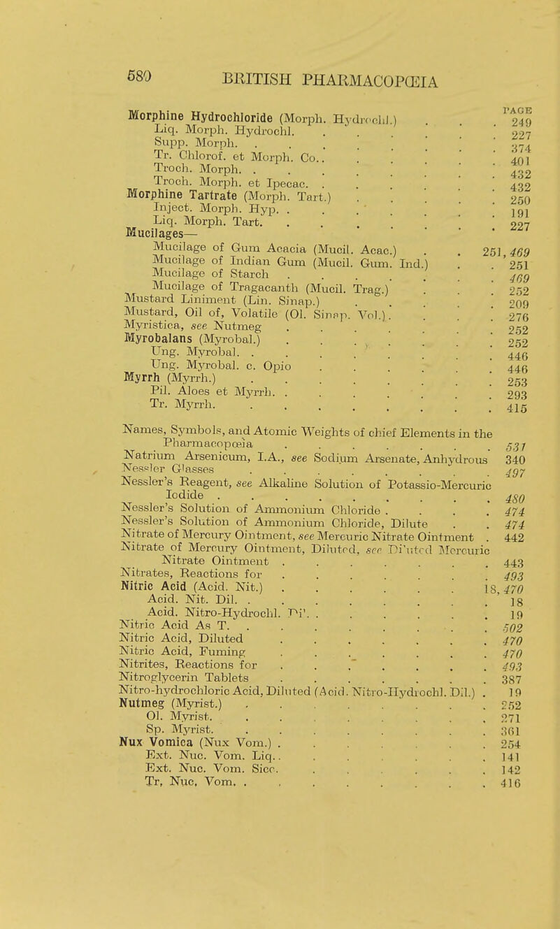 Morphine Hydrochloride (Morph. Hydifclil ) Liq. Morph. Hydroclil. Supp. Morph. ... Tr. Chlorof. et Morph. Co.. Troch. Morph. .... Troch. Morph. et Ipecac. '. Morphine Tartrate (Morph. Tart.) Inject. Morph. Hyp. . , . ' ' Liq. Morph. Tart.' ... Mucilages— Mucilage of Gum Acacia (Mucil. Acac.) Mucilage of Indian Gum (Mucil. Gum. Ind Mucilage of Starch .... Mucilage of Tragacanth (Mucil. Trag.)' Mustard Liniment (Lin. Sinap.) Mustard, Oil of. Volatile (01. Sin.-^p. Vol.). Myristica, see Nutmeg .... Myrobalans (Myrobal.) . . . , . Ung. Myrobal. . Ung. Myrobal. c. Opio Myrrh (Myrrh.) ..... Pil. Aloes et Myrrh. . Tr. Myrrh. PAGE 249 227 :il4: 401 432 432 250 191 227 251,469 251 469 252 209 276 2.52 252 446 446 253 293 416 Names, Symbols, and Atomic Weights of chief Elements in the Pharmacopceia ....... Natrium Arsenicum, I.A., see Sodium Arsenate, Anhydrous' Nessler G'asses ...... Nessler's Reagent, see Alkaline Solution of Potassio-Mercuric Iodide ........ Nessler's Solution of Ammoniimi Chloride . Nessler's Solution of Ammonium Chloride, Dilute Nitrate of Mercury Ointment, see Mercuric Nitrate Ointment . Nitrate of Mercury Ointment, Dihitrd, see Di'utcd Mercuric Nitrate Ointment . . Nitrates, Reactions for Nitric Acid (Acid. Nit.) . Acid. Nit. Dil. . Acid. Nitro-Hydrochl. TV. . Nitric Acid As T. . Nitric Acid, Diluted Nitric Acid, Fuming Nitrites, Reactions for Nitroglycerin Tablets Nitro-hydrochloric Acid, Diluted (Acid Nutmeg (Myrist.) 01. Myrist. Sp. Myrist. ... Nux Vomica (Nux Vom.) . Ext. Nuc. Vom. Liq.. Ext. Nuc. Vom. Sice. Tr, Nuc. Vom. . Nitro-IIydiochl Dil.) 537 340 497 480 474 474 442 443 493 !, 470 18 19 ■502 470 470 493 387 19 252 271 361 254 141 142 416