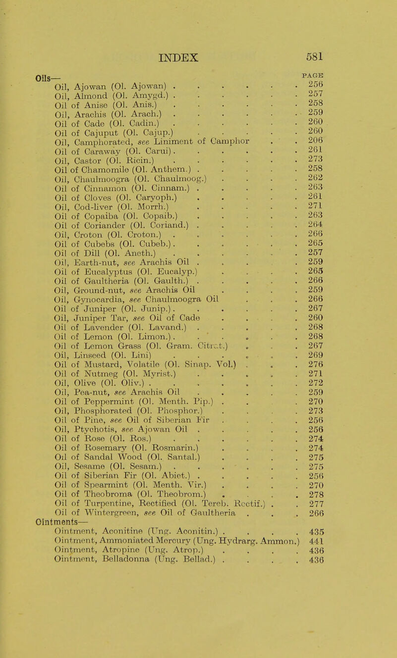 Oil, Ajowan (01. Ajowan) 2ob Oil, Almond (01. Amygd.) 257 Oil of Anise (01. Anis.) 258 Oil, Arachis (01. Arach.) 259 Oil of Cade (01. Cadin.) 260 Oil of Cajuput (01. Cajup.) 260 Oil, Camphorated, see Liniment of Camphor . . 206 Oil of Caraway (01. Carui) 261 Oil, Castor (01. Ricin.) 273 Oil of Chamomile (01. Antliem.) 258 Oil, Chaulmoogra (01. Chaulmoog.) .... 262 Oil of Cinnamon (01. Cinnam.) 263 Oil of Cloves (01. Caryoph.) 261 Oil, God-Hver (01. Morrh.) 271 Oil of Copaiba (01. Copaib.) 263 Oil of Coriander (01. Coriand.) 264 Oil, Croton (01. Croton.) ...... 266 Oil of Cubebs (01. Cubeb.) 265 Oil of DiU (01. Aneth.) 257 Oil, Earth-nut, see Arachis Oil . . . . 259 Oil of Eucalyptus (01. Eucalyp.) .... 265 Oil of Gaultheria (01. Gaulth.) 266 Oil, Ground-nut, see Arachis Oil .... 259 Oil, Gynocardia, see Chaulmoogra Oil . . . 266 Oil of Juniper (01. Junip.) 267 Oil, Juniper Tar, see Oil of Cade . . . . 260 Oil of Lavender (01. Lavand.) 268 Oil of Lemon (01. Limon.). . ' . , . .268 Oil of Lemon Grass (01. Gram. Citrc.t.) . .267 Oil, Linseed (01. Lini) ...... 269 Oil of Mustard, Volatile (01. Sinap. Vol.) . . .276 Oil of Nutmeg (01. Myrist.) 271 Oil, OUve (01. Oliv.) 272 Oil, Pea-nut, see Arachis Oil ..... 259 Oil of Peppermint (01. Menth. Pip.) . . .270 Oil, Phosphorated (01. Phosphor.) .... 273 Oil of Pine, see Oil of Siberian Fir .... 256 Oil, Ptychotis, see Ajow-an Oil ..... 256 Oil of Rose (01. Ros.) 274 Oil of Rosemary (01. Rosmarin.) .... 274 Oil of Sandal Wood (01. Santal.) .... 275 Oil, Sesame (01. Sesam.) 275 Oil of Siberian Fir (01. Abiet.) 25(> Oil of Spearmint (01. Menth. Vir.) .... 270 Oil of Thoobroma (01. Theobrom.) .... 278 Oil of Turpentine, Rectified (01. Tereb. Rcctif.) . . 277 Oil of Wintergreen, sec Oil of Gaultheria . . . 266 Ointments— Ointment, Aconitine (Unp. Aconitin.) .... 435 Ointment, Ammoniated Mercury (Ung. Hydrarg. Ammon.) 441 Ointment, Atropine (Ung. Atrop.) .... 436 Ointment, Belladonna (Ung. Bellad.) .... 436